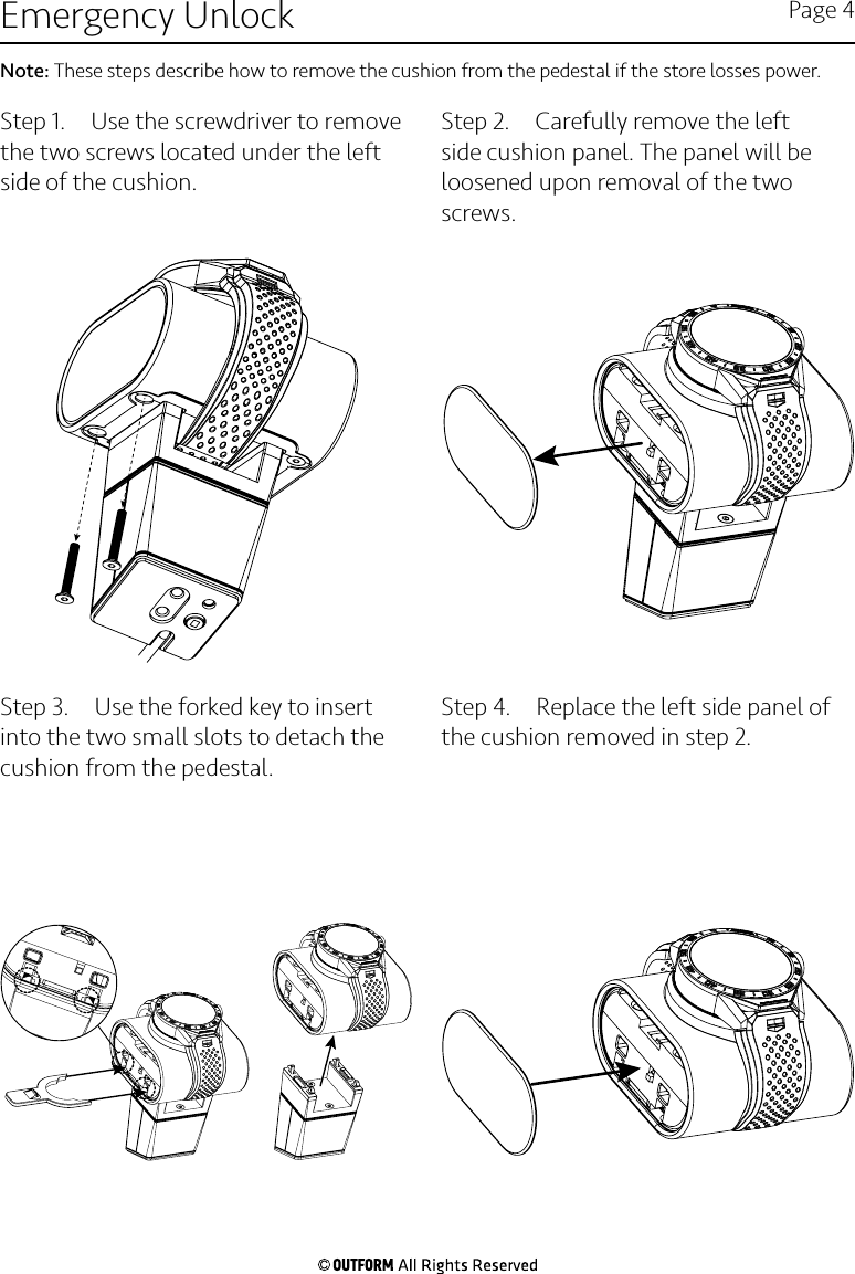 Step 1.  Use the screwdriver to remove the two screws located under the left side of the cushion.Step 2.  Carefully remove the left side cushion panel. The panel will be loosened upon removal of the two screws.Step 3.  Use the forked key to insert into the two small slots to detach the cushion from the pedestal.Step 4.  Replace the left side panel of the cushion removed in step 2.Emergency Unlock Page 4Note: These steps describe how to remove the cushion from the pedestal if the store losses power.