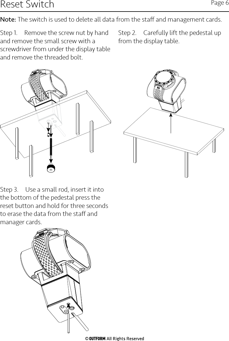 Step 1.  Remove the screw nut by hand and remove the small screw with a screwdriver from under the display table and remove the threaded bolt.Step 2.  Carefully lift the pedestal up from the display table. Step 3.  Use a small rod, insert it into the bottom of the pedestal press the reset button and hold for three seconds to erase the data from the sta and manager cards.Reset Switch Page 6Note: The switch is used to delete all data from the sta and management cards.