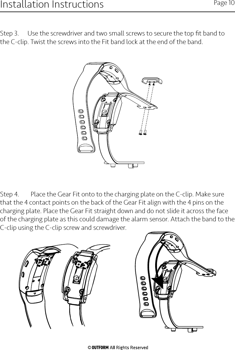 Step 3.   Use the screwdriver and two small screws to secure the top ﬁt band to the C-clip. Twist the screws into the Fit band lock at the end of the band. Step 4.     Place the Gear Fit onto to the charging plate on the C-clip. Make sure that the 4 contact points on the back of the Gear Fit align with the 4 pins on the charging plate. Place the Gear Fit straight down and do not slide it across the face of the charging plate as this could damage the alarm sensor. Attach the band to the C-clip using the C-clip screw and screwdriver. Installation Instructions Page 10