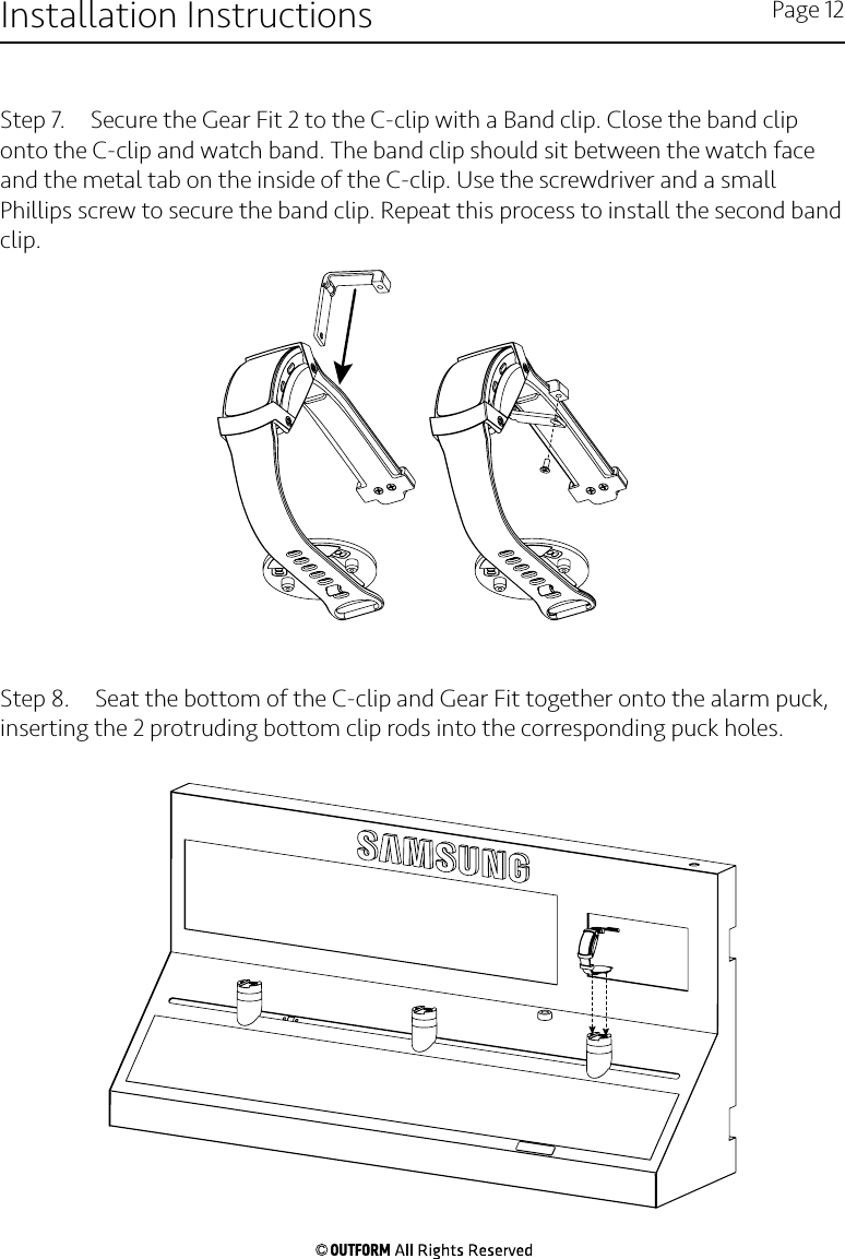 Step 7.  Secure the Gear Fit 2 to the C-clip with a Band clip. Close the band clip onto the C-clip and watch band. The band clip should sit between the watch face and the metal tab on the inside of the C-clip. Use the screwdriver and a small Phillips screw to secure the band clip. Repeat this process to install the second band clip.Step 8.  Seat the bottom of the C-clip and Gear Fit together onto the alarm puck, inserting the 2 protruding bottom clip rods into the corresponding puck holes. Installation Instructions Page 12
