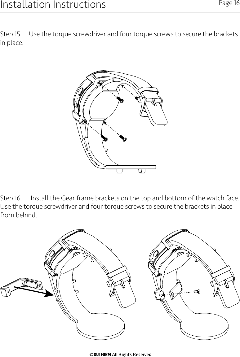 Step 15.  Use the torque screwdriver and four torque screws to secure the brackets in place.Step 16.   Install the Gear frame brackets on the top and bottom of the watch face. Use the torque screwdriver and four torque screws to secure the brackets in place from behind.Installation Instructions Page 16