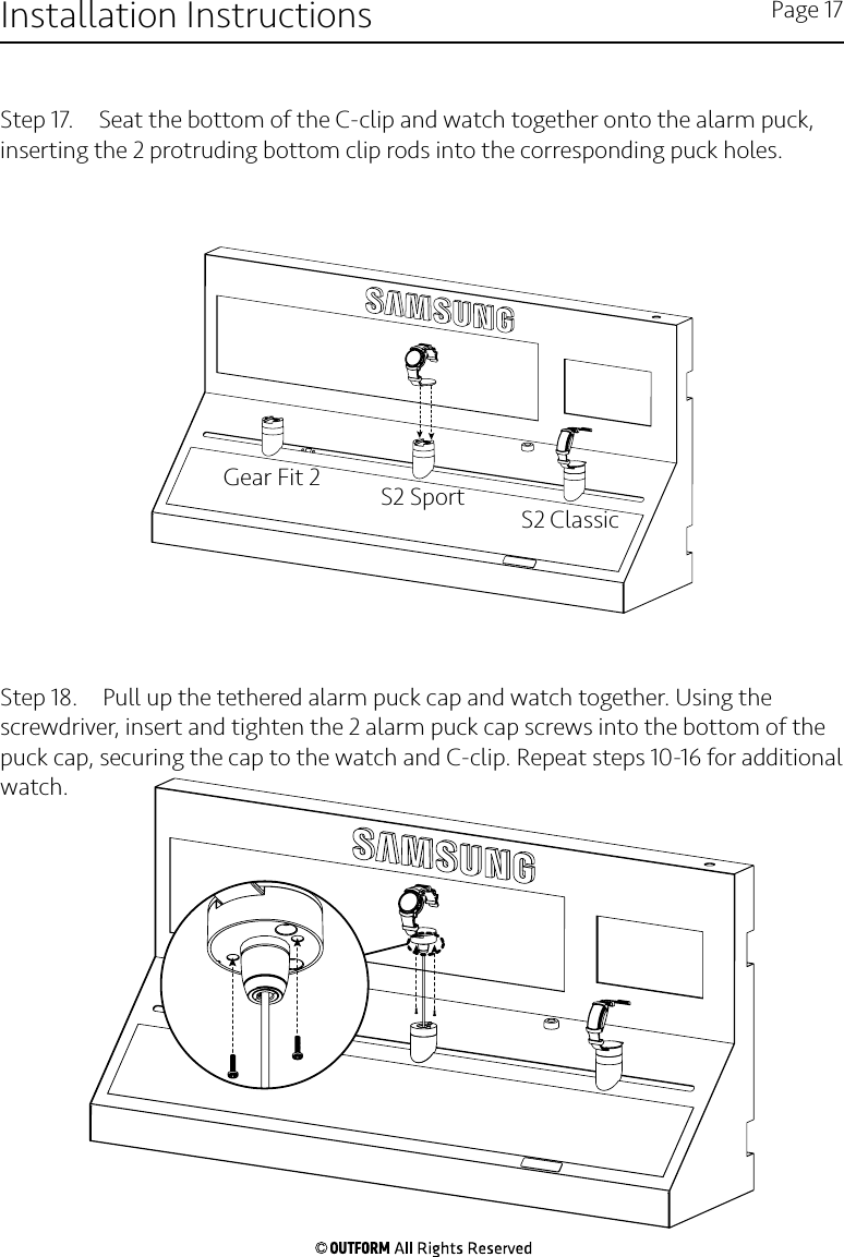 Step 17.  Seat the bottom of the C-clip and watch together onto the alarm puck, inserting the 2 protruding bottom clip rods into the corresponding puck holes.Step 18.  Pull up the tethered alarm puck cap and watch together. Using the screwdriver, insert and tighten the 2 alarm puck cap screws into the bottom of the puck cap, securing the cap to the watch and C-clip. Repeat steps 10-16 for additional watch.Installation Instructions Page 17Gear Fit 2S2 ClassicS2 Sport