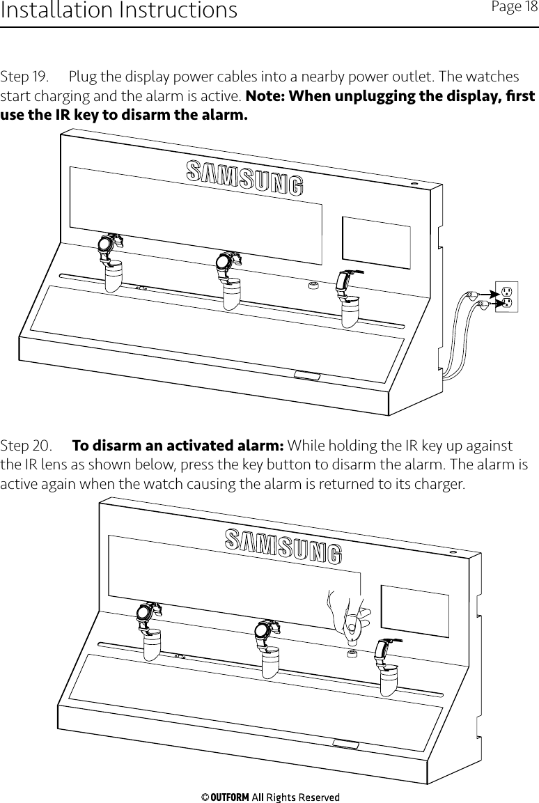 Step 19.   Plug the display power cables into a nearby power outlet. The watches start charging and the alarm is active. Note: When unplugging the display, ﬁrst use the IR key to disarm the alarm.Step 20.   To disarm an activated alarm: While holding the IR key up against the IR lens as shown below, press the key button to disarm the alarm. The alarm is active again when the watch causing the alarm is returned to its charger.Installation Instructions Page 18