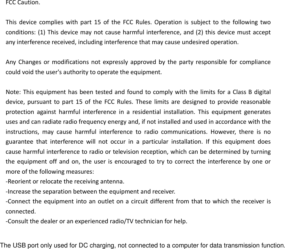 FCC Caution.  This  device  complies  with  part  15  of  the  FCC  Rules.  Operation  is  subject  to  the  following  two conditions: (1) This device may not cause harmful interference, and (2) this device must accept any interference received, including interference that may cause undesired operation.  Any  Changes  or modifications  not  expressly  approved by  the  party responsible  for compliance could void the user&apos;s authority to operate the equipment.  Note: This equipment has been tested and found to comply with the limits for a Class B digital device,  pursuant  to part  15  of  the  FCC  Rules.  These  limits  are  designed  to  provide  reasonable protection  against  harmful  interference  in  a  residential  installation.  This  equipment  generates uses and can radiate radio frequency energy and, if not installed and used in accordance with the instructions,  may  cause  harmful  interference  to  radio  communications.  However,  there  is  no guarantee  that  interference  will  not  occur  in  a  particular  installation.  If  this  equipment  does cause harmful interference to radio or television reception, which can be determined by turning the equipment off  and on, the  user is  encouraged  to  try to correct the  interference  by  one or more of the following measures: -Reorient or relocate the receiving antenna. -Increase the separation between the equipment and receiver. -Connect the equipment into an  outlet on  a circuit different from that to which the receiver is connected. -Consult the dealer or an experienced radio/TV technician for help.  The USB port only used for DC charging, not connected to a computer for data transmission function.