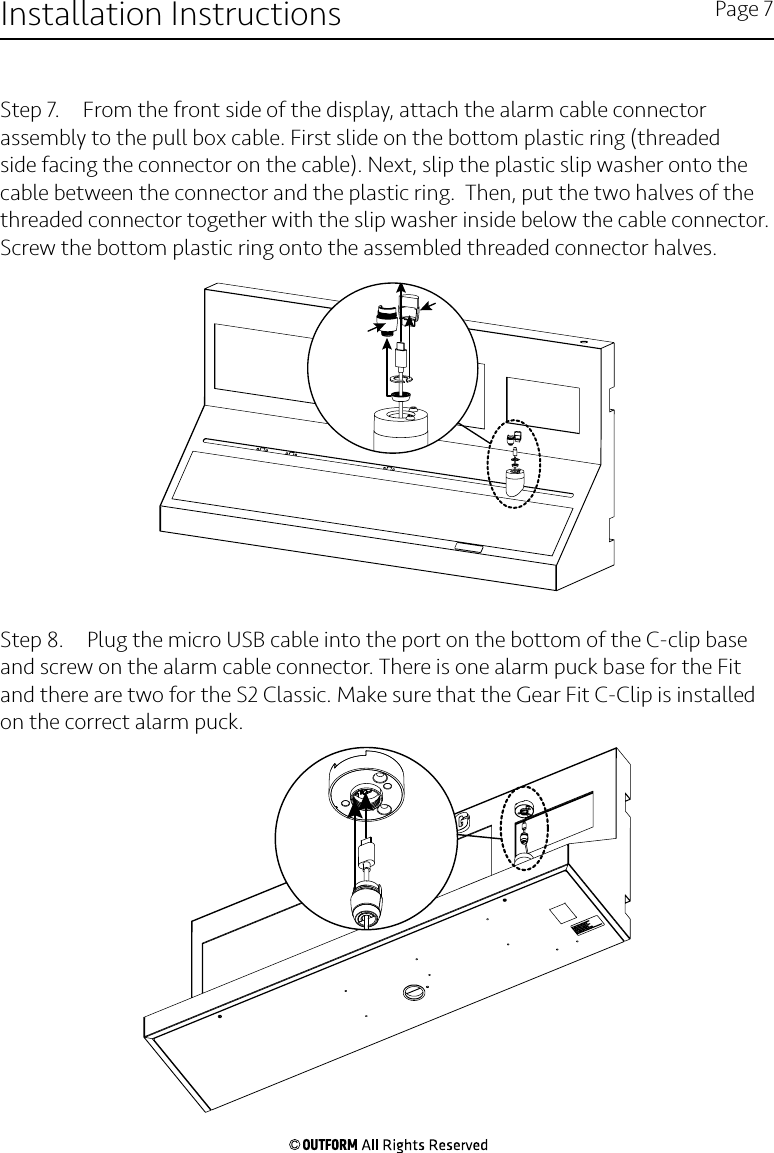 Step 7.  From the front side of the display, attach the alarm cable connector assembly to the pull box cable. First slide on the bottom plastic ring (threaded side facing the connector on the cable). Next, slip the plastic slip washer onto the cable between the connector and the plastic ring.  Then, put the two halves of the threaded connector together with the slip washer inside below the cable connector.  Screw the bottom plastic ring onto the assembled threaded connector halves.Step 8.  Plug the micro USB cable into the port on the bottom of the C-clip base and screw on the alarm cable connector. There is one alarm puck base for the Fit and there are two for the S2 Classic. Make sure that the Gear Fit C-Clip is installed on the correct alarm puck.Installation Instructions Page 7