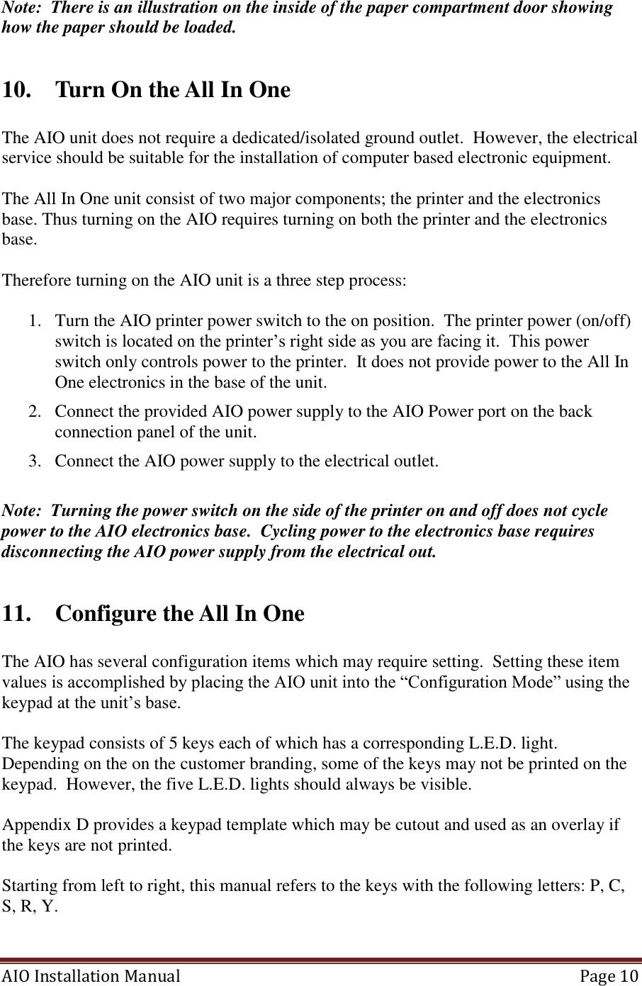 AIO Installation Manual   Page 10  Note:  There is an illustration on the inside of the paper compartment door showing how the paper should be loaded.  10. Turn On the All In One   The AIO unit does not require a dedicated/isolated ground outlet.  However, the electrical service should be suitable for the installation of computer based electronic equipment.  The All In One unit consist of two major components; the printer and the electronics base. Thus turning on the AIO requires turning on both the printer and the electronics base.    Therefore turning on the AIO unit is a three step process:    1. Turn the AIO printer power switch to the on position.  The printer power (on/off) switch is located on the printer’s right side as you are facing it.  This power switch only controls power to the printer.  It does not provide power to the All In One electronics in the base of the unit. 2. Connect the provided AIO power supply to the AIO Power port on the back connection panel of the unit. 3. Connect the AIO power supply to the electrical outlet.   Note:  Turning the power switch on the side of the printer on and off does not cycle power to the AIO electronics base.  Cycling power to the electronics base requires disconnecting the AIO power supply from the electrical out.  11. Configure the All In One   The AIO has several configuration items which may require setting.  Setting these item values is accomplished by placing the AIO unit into the “Configuration Mode” using the keypad at the unit’s base.    The keypad consists of 5 keys each of which has a corresponding L.E.D. light.  Depending on the on the customer branding, some of the keys may not be printed on the keypad.  However, the five L.E.D. lights should always be visible.    Appendix D provides a keypad template which may be cutout and used as an overlay if the keys are not printed.  Starting from left to right, this manual refers to the keys with the following letters: P, C, S, R, Y.   