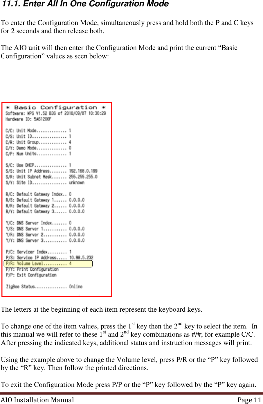 AIO Installation Manual   Page 11  11.1. Enter All In One Configuration Mode  To enter the Configuration Mode, simultaneously press and hold both the P and C keys for 2 seconds and then release both.  The AIO unit will then enter the Configuration Mode and print the current “Basic Configuration” values as seen below:        The letters at the beginning of each item represent the keyboard keys.  To change one of the item values, press the 1st key then the 2nd key to select the item.  In this manual we will refer to these 1st and 2nd key combinations as #/#; for example C/C.   After pressing the indicated keys, additional status and instruction messages will print.   Using the example above to change the Volume level, press P/R or the “P” key followed by the “R” key. Then follow the printed directions.  To exit the Configuration Mode press P/P or the “P” key followed by the “P” key again.   