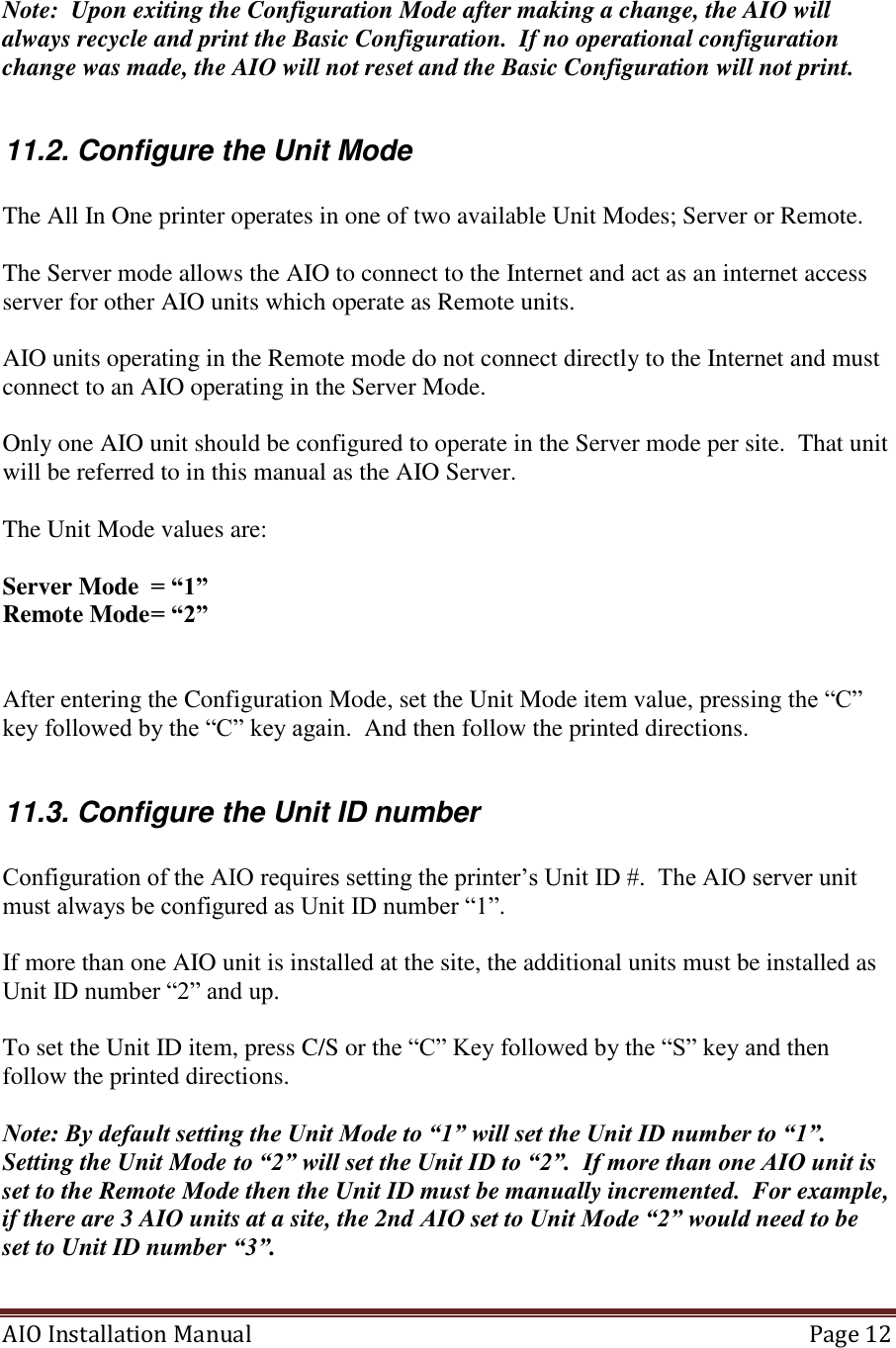 AIO Installation Manual   Page 12   Note:  Upon exiting the Configuration Mode after making a change, the AIO will always recycle and print the Basic Configuration.  If no operational configuration change was made, the AIO will not reset and the Basic Configuration will not print.     11.2. Configure the Unit Mode  The All In One printer operates in one of two available Unit Modes; Server or Remote.  The Server mode allows the AIO to connect to the Internet and act as an internet access server for other AIO units which operate as Remote units.  AIO units operating in the Remote mode do not connect directly to the Internet and must connect to an AIO operating in the Server Mode.  Only one AIO unit should be configured to operate in the Server mode per site.  That unit will be referred to in this manual as the AIO Server.  The Unit Mode values are:  Server Mode  = “1” Remote Mode = “2”   After entering the Configuration Mode, set the Unit Mode item value, pressing the “C” key followed by the “C” key again.  And then follow the printed directions.  11.3. Configure the Unit ID number  Configuration of the AIO requires setting the printer’s Unit ID #.  The AIO server unit must always be configured as Unit ID number “1”.   If more than one AIO unit is installed at the site, the additional units must be installed as Unit ID number “2” and up.        To set the Unit ID item, press C/S or the “C” Key followed by the “S” key and then follow the printed directions.  Note: By default setting the Unit Mode to “1” will set the Unit ID number to “1”.  Setting the Unit Mode to “2” will set the Unit ID to “2”.  If more than one AIO unit is set to the Remote Mode then the Unit ID must be manually incremented.  For example, if there are 3 AIO units at a site, the 2nd AIO set to Unit Mode “2” would need to be set to Unit ID number “3”.   