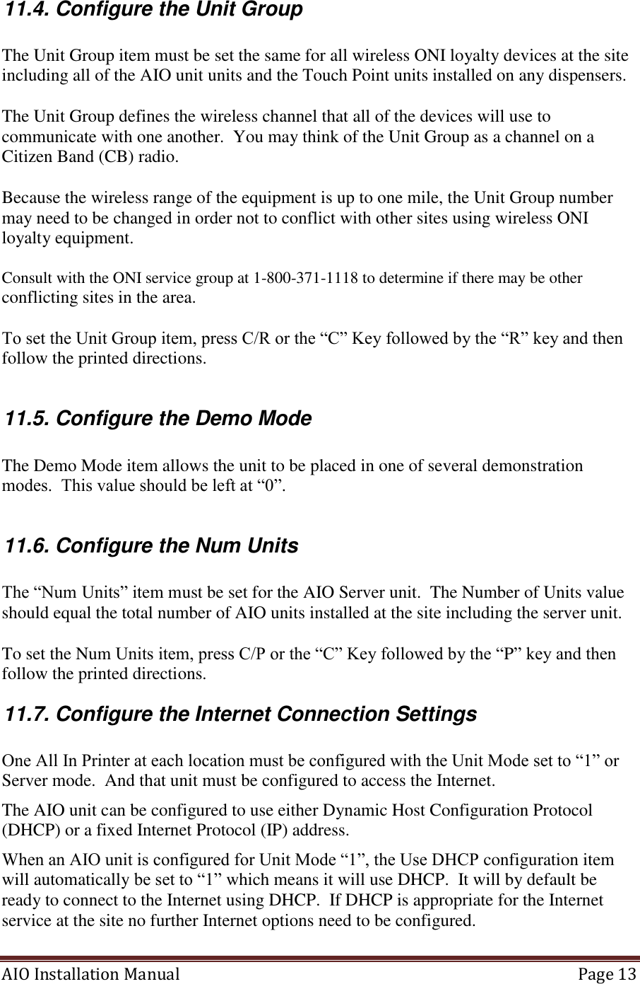 AIO Installation Manual   Page 13  11.4. Configure the Unit Group  The Unit Group item must be set the same for all wireless ONI loyalty devices at the site including all of the AIO unit units and the Touch Point units installed on any dispensers.    The Unit Group defines the wireless channel that all of the devices will use to communicate with one another.  You may think of the Unit Group as a channel on a Citizen Band (CB) radio.  Because the wireless range of the equipment is up to one mile, the Unit Group number may need to be changed in order not to conflict with other sites using wireless ONI loyalty equipment.  Consult with the ONI service group at 1-800-371-1118 to determine if there may be other conflicting sites in the area.  To set the Unit Group item, press C/R or the “C” Key followed by the “R” key and then follow the printed directions.  11.5. Configure the Demo Mode  The Demo Mode item allows the unit to be placed in one of several demonstration modes.  This value should be left at “0”.  11.6. Configure the Num Units  The “Num Units” item must be set for the AIO Server unit.  The Number of Units value should equal the total number of AIO units installed at the site including the server unit.    To set the Num Units item, press C/P or the “C” Key followed by the “P” key and then follow the printed directions. 11.7. Configure the Internet Connection Settings  One All In Printer at each location must be configured with the Unit Mode set to “1” or Server mode.  And that unit must be configured to access the Internet. The AIO unit can be configured to use either Dynamic Host Configuration Protocol (DHCP) or a fixed Internet Protocol (IP) address.  When an AIO unit is configured for Unit Mode “1”, the Use DHCP configuration item will automatically be set to “1” which means it will use DHCP.  It will by default be ready to connect to the Internet using DHCP.  If DHCP is appropriate for the Internet service at the site no further Internet options need to be configured. 