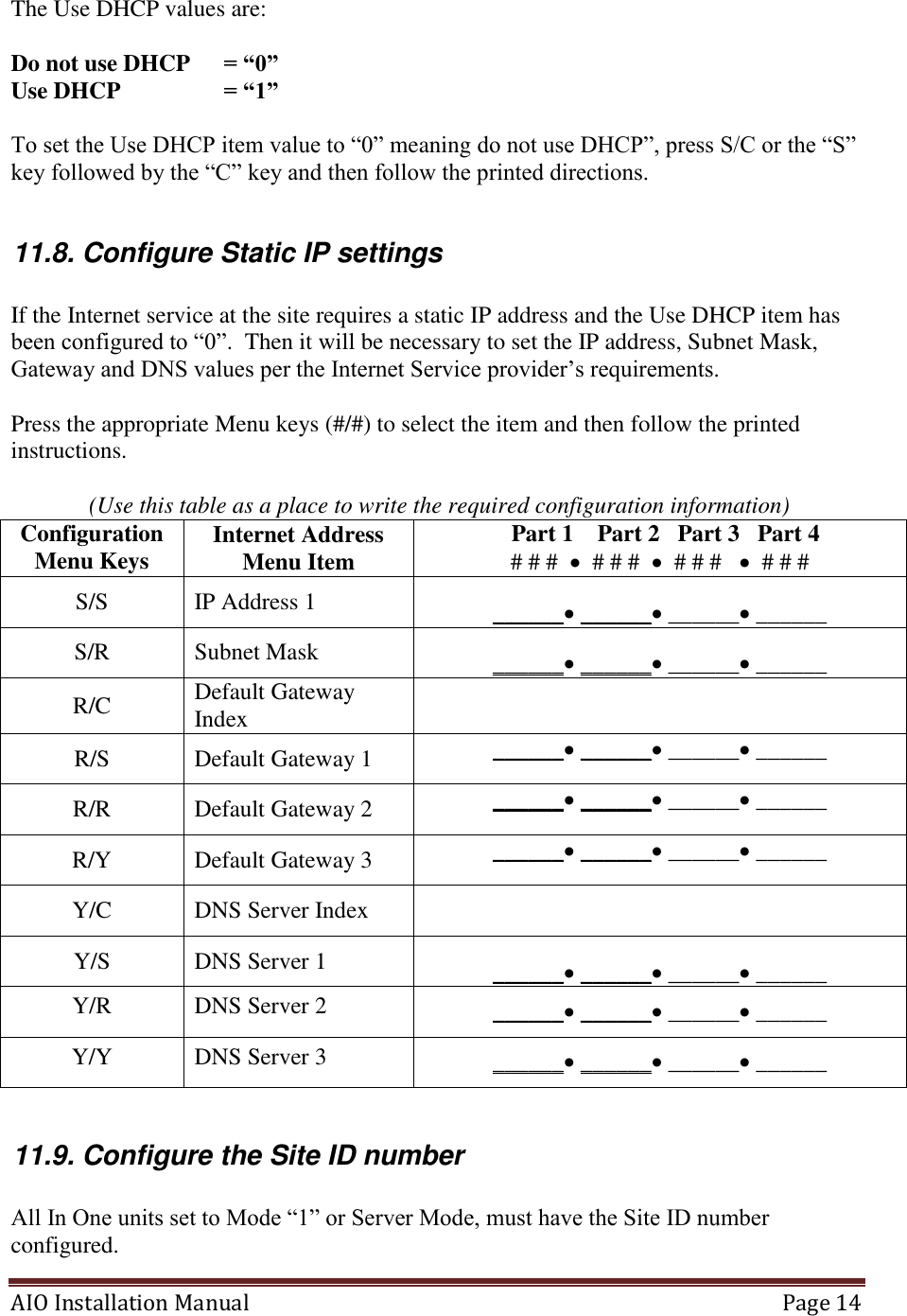 AIO Installation Manual   Page 14  The Use DHCP values are:  Do not use DHCP  = “0” Use DHCP    = “1”  To set the Use DHCP item value to “0” meaning do not use DHCP”, press S/C or the “S” key followed by the “C” key and then follow the printed directions.  11.8. Configure Static IP settings  If the Internet service at the site requires a static IP address and the Use DHCP item has been configured to “0”.  Then it will be necessary to set the IP address, Subnet Mask, Gateway and DNS values per the Internet Service provider’s requirements.  Press the appropriate Menu keys (#/#) to select the item and then follow the printed instructions.   (Use this table as a place to write the required configuration information) Configuration Menu Keys Internet Address Menu Item   Part 1    Part 2   Part 3   Part 4 # # #    # # #    # # #     # # # S/S IP Address 1 ______ ______ ______ ______ S/R Subnet Mask  ______ ______ ______ ______ R/C Default Gateway Index  R/S Default Gateway 1 ______ ______ ______ ______ R/R Default Gateway 2 ______ ______ ______ ______ R/Y Default Gateway 3 ______ ______ ______ ______ Y/C DNS Server Index  Y/S DNS Server 1 ______ ______ ______ ______ Y/R DNS Server 2 ______ ______ ______ ______ Y/Y DNS Server 3 ______ ______ ______ ______  11.9. Configure the Site ID number  All In One units set to Mode “1” or Server Mode, must have the Site ID number configured. 