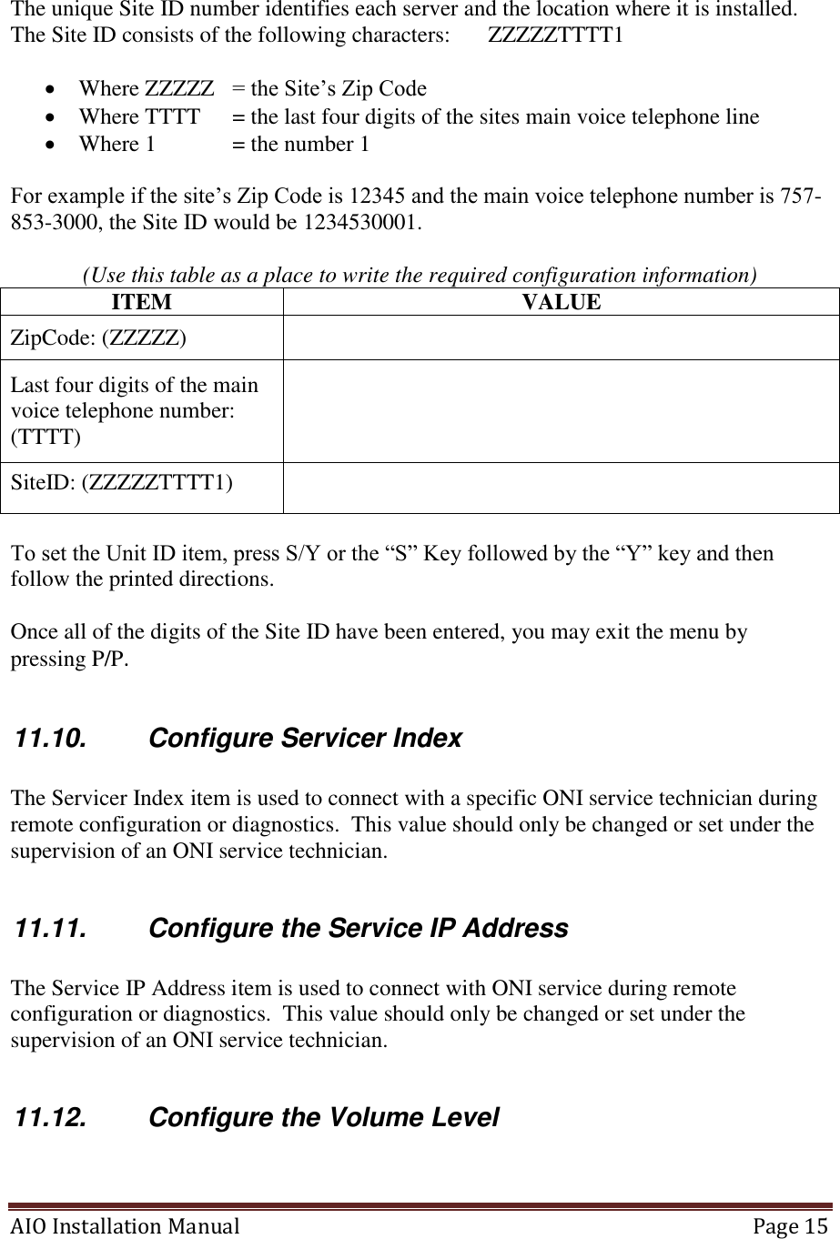 AIO Installation Manual   Page 15   The unique Site ID number identifies each server and the location where it is installed.  The Site ID consists of the following characters:   ZZZZZTTTT1    Where ZZZZZ   = the Site’s Zip Code  Where TTTT   = the last four digits of the sites main voice telephone line  Where 1   = the number 1  For example if the site’s Zip Code is 12345 and the main voice telephone number is 757-853-3000, the Site ID would be 1234530001.    (Use this table as a place to write the required configuration information) ITEM VALUE ZipCode: (ZZZZZ)  Last four digits of the main voice telephone number: (TTTT)  SiteID: (ZZZZZTTTT1)   To set the Unit ID item, press S/Y or the “S” Key followed by the “Y” key and then follow the printed directions.  Once all of the digits of the Site ID have been entered, you may exit the menu by pressing P/P.   11.10.  Configure Servicer Index  The Servicer Index item is used to connect with a specific ONI service technician during remote configuration or diagnostics.  This value should only be changed or set under the supervision of an ONI service technician.  11.11.  Configure the Service IP Address  The Service IP Address item is used to connect with ONI service during remote configuration or diagnostics.  This value should only be changed or set under the supervision of an ONI service technician.  11.12.  Configure the Volume Level  