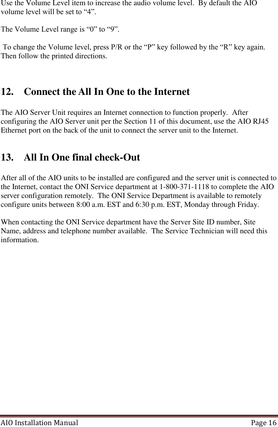 AIO Installation Manual   Page 16  Use the Volume Level item to increase the audio volume level.  By default the AIO volume level will be set to “4”.  The Volume Level range is “0” to “9”.   To change the Volume level, press P/R or the “P” key followed by the “R” key again. Then follow the printed directions.   12. Connect the All In One to the Internet  The AIO Server Unit requires an Internet connection to function properly.  After configuring the AIO Server unit per the Section 11 of this document, use the AIO RJ45 Ethernet port on the back of the unit to connect the server unit to the Internet.   13. All In One final check-Out  After all of the AIO units to be installed are configured and the server unit is connected to the Internet, contact the ONI Service department at 1-800-371-1118 to complete the AIO server configuration remotely.  The ONI Service Department is available to remotely configure units between 8:00 a.m. EST and 6:30 p.m. EST, Monday through Friday.  When contacting the ONI Service department have the Server Site ID number, Site Name, address and telephone number available.  The Service Technician will need this information.    