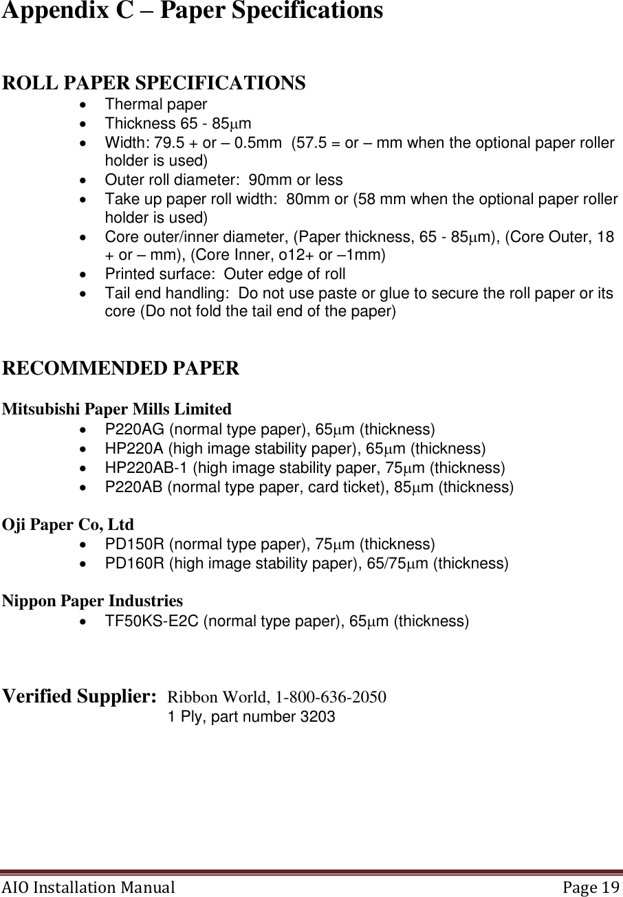 AIO Installation Manual   Page 19    Appendix C – Paper Specifications   ROLL PAPER SPECIFICATIONS   Thermal paper   Thickness 65 - 85m   Width: 79.5 + or – 0.5mm  (57.5 = or – mm when the optional paper roller holder is used)   Outer roll diameter:  90mm or less   Take up paper roll width:  80mm or (58 mm when the optional paper roller holder is used)   Core outer/inner diameter, (Paper thickness, 65 - 85m), (Core Outer, 18 + or – mm), (Core Inner, o12+ or –1mm)   Printed surface:  Outer edge of roll   Tail end handling:  Do not use paste or glue to secure the roll paper or its core (Do not fold the tail end of the paper)   RECOMMENDED PAPER  Mitsubishi Paper Mills Limited   P220AG (normal type paper), 65m (thickness)   HP220A (high image stability paper), 65m (thickness)   HP220AB-1 (high image stability paper, 75m (thickness)   P220AB (normal type paper, card ticket), 85m (thickness)  Oji Paper Co, Ltd   PD150R (normal type paper), 75m (thickness)  PD160R (high image stability paper), 65/75m (thickness)  Nippon Paper Industries   TF50KS-E2C (normal type paper), 65m (thickness)    Verified Supplier:  Ribbon World, 1-800-636-2050                             1 Ply, part number 3203    