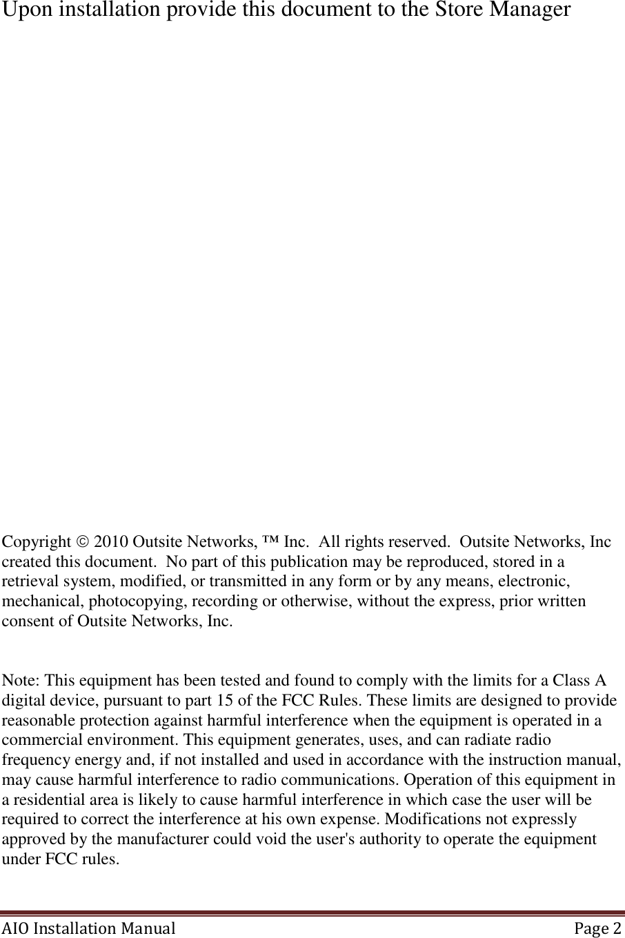 AIO Installation Manual   Page 2   Upon installation provide this document to the Store Manager                     Copyright  2010 Outsite Networks, ™ Inc.  All rights reserved.  Outsite Networks, Inc created this document.  No part of this publication may be reproduced, stored in a retrieval system, modified, or transmitted in any form or by any means, electronic, mechanical, photocopying, recording or otherwise, without the express, prior written consent of Outsite Networks, Inc.   Note: This equipment has been tested and found to comply with the limits for a Class A digital device, pursuant to part 15 of the FCC Rules. These limits are designed to provide reasonable protection against harmful interference when the equipment is operated in a commercial environment. This equipment generates, uses, and can radiate radio frequency energy and, if not installed and used in accordance with the instruction manual, may cause harmful interference to radio communications. Operation of this equipment in a residential area is likely to cause harmful interference in which case the user will be required to correct the interference at his own expense. Modifications not expressly approved by the manufacturer could void the user&apos;s authority to operate the equipment under FCC rules.   