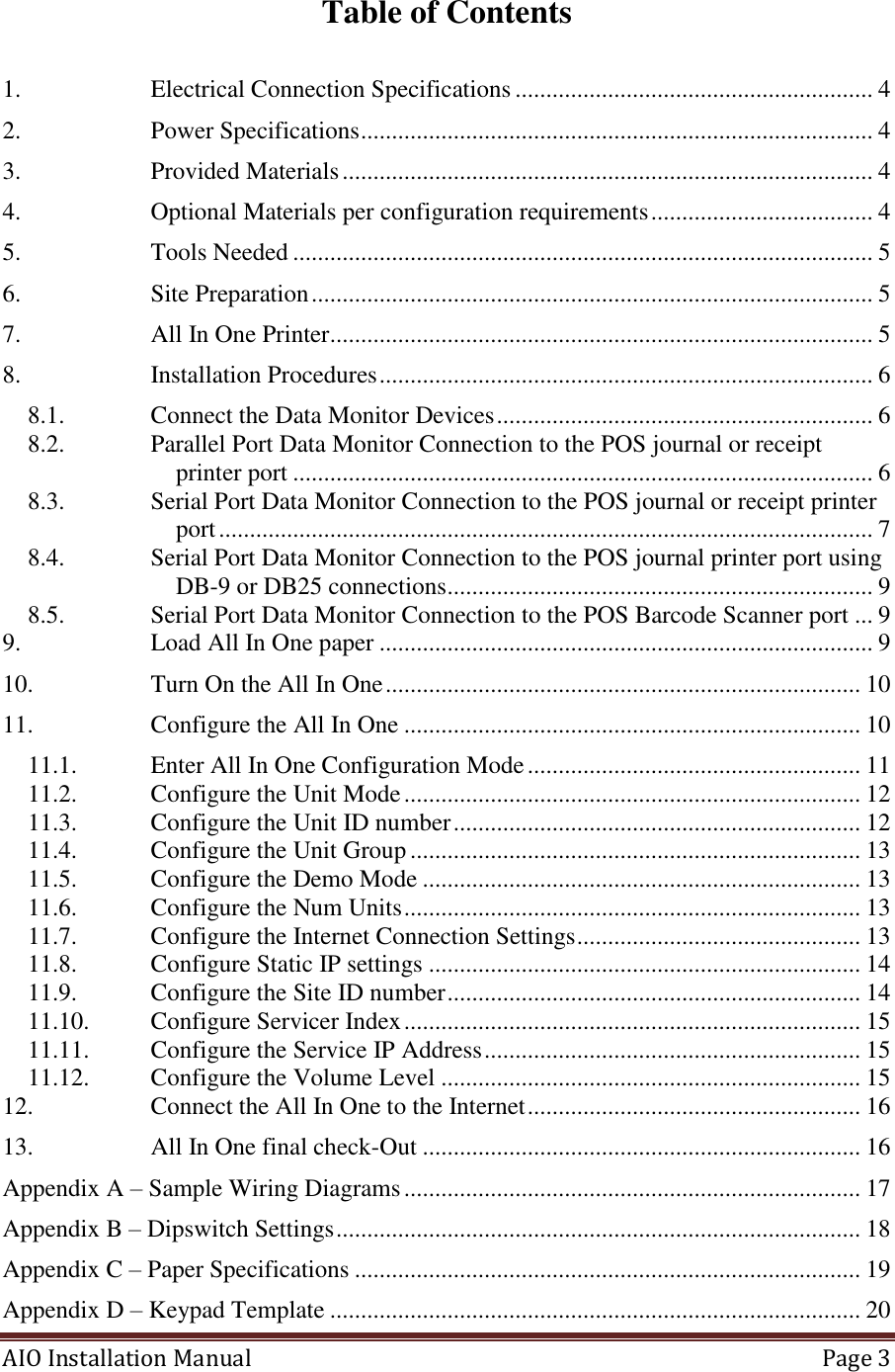 AIO Installation Manual   Page 3  Table of Contents  1. Electrical Connection Specifications .......................................................... 4 2. Power Specifications ................................................................................... 4 3. Provided Materials ...................................................................................... 4 4. Optional Materials per configuration requirements .................................... 4 5. Tools Needed .............................................................................................. 5 6. Site Preparation ........................................................................................... 5 7. All In One Printer........................................................................................ 5 8. Installation Procedures ................................................................................ 6 8.1. Connect the Data Monitor Devices ............................................................. 6 8.2. Parallel Port Data Monitor Connection to the POS journal or receipt printer port .............................................................................................. 6 8.3. Serial Port Data Monitor Connection to the POS journal or receipt printer port .......................................................................................................... 7 8.4. Serial Port Data Monitor Connection to the POS journal printer port using DB-9 or DB25 connections ..................................................................... 9 8.5. Serial Port Data Monitor Connection to the POS Barcode Scanner port ... 9 9. Load All In One paper ................................................................................ 9 10. Turn On the All In One ............................................................................. 10 11. Configure the All In One .......................................................................... 10 11.1. Enter All In One Configuration Mode ...................................................... 11 11.2. Configure the Unit Mode .......................................................................... 12 11.3. Configure the Unit ID number .................................................................. 12 11.4. Configure the Unit Group ......................................................................... 13 11.5. Configure the Demo Mode ....................................................................... 13 11.6. Configure the Num Units .......................................................................... 13 11.7. Configure the Internet Connection Settings .............................................. 13 11.8. Configure Static IP settings ...................................................................... 14 11.9. Configure the Site ID number ................................................................... 14 11.10. Configure Servicer Index .......................................................................... 15 11.11. Configure the Service IP Address ............................................................. 15 11.12. Configure the Volume Level .................................................................... 15 12. Connect the All In One to the Internet ...................................................... 16 13. All In One final check-Out ....................................................................... 16 Appendix A – Sample Wiring Diagrams .......................................................................... 17 Appendix B – Dipswitch Settings ..................................................................................... 18 Appendix C – Paper Specifications .................................................................................. 19 Appendix D – Keypad Template ...................................................................................... 20 