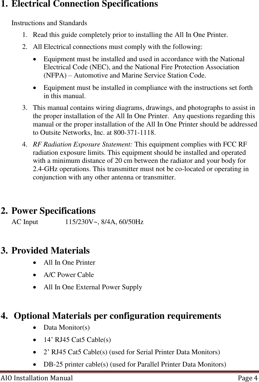 AIO Installation Manual   Page 4       1. Electrical Connection Specifications  Instructions and Standards 1. Read this guide completely prior to installing the All In One Printer. 2. All Electrical connections must comply with the following:  Equipment must be installed and used in accordance with the National Electrical Code (NEC), and the National Fire Protection Association (NFPA) – Automotive and Marine Service Station Code.  Equipment must be installed in compliance with the instructions set forth in this manual. 3. This manual contains wiring diagrams, drawings, and photographs to assist in the proper installation of the All In One Printer.  Any questions regarding this manual or the proper installation of the All In One Printer should be addressed to Outsite Networks, Inc. at 800-371-1118. 4. RF Radiation Exposure Statement: This equipment complies with FCC RF radiation exposure limits. This equipment should be installed and operated with a minimum distance of 20 cm between the radiator and your body for 2.4-GHz operations. This transmitter must not be co-located or operating in conjunction with any other antenna or transmitter.   2. Power Specifications AC Input    115/230V~, 8/4A, 60/50Hz  3. Provided Materials  All In One Printer  A/C Power Cable  All In One External Power Supply  4.  Optional Materials per configuration requirements  Data Monitor(s)  14’ RJ45 Cat5 Cable(s)  2’ RJ45 Cat5 Cable(s) (used for Serial Printer Data Monitors)  DB-25 printer cable(s) (used for Parallel Printer Data Monitors) 