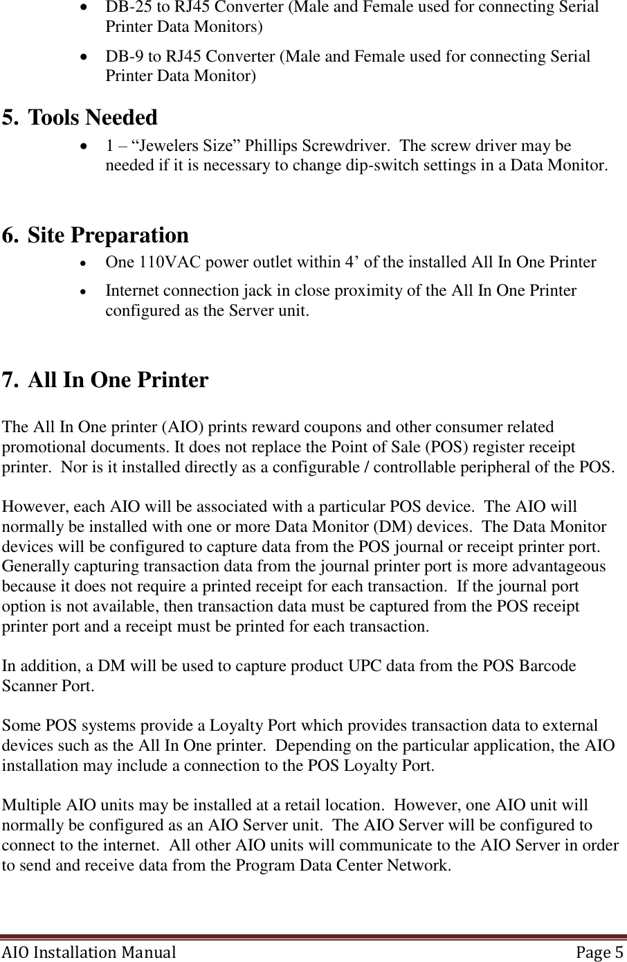 AIO Installation Manual   Page 5   DB-25 to RJ45 Converter (Male and Female used for connecting Serial Printer Data Monitors)  DB-9 to RJ45 Converter (Male and Female used for connecting Serial Printer Data Monitor) 5. Tools Needed  1 – “Jewelers Size” Phillips Screwdriver.  The screw driver may be needed if it is necessary to change dip-switch settings in a Data Monitor.  6. Site Preparation  One 110VAC power outlet within 4’ of the installed All In One Printer  Internet connection jack in close proximity of the All In One Printer configured as the Server unit.   7. All In One Printer   The All In One printer (AIO) prints reward coupons and other consumer related promotional documents. It does not replace the Point of Sale (POS) register receipt printer.  Nor is it installed directly as a configurable / controllable peripheral of the POS.  However, each AIO will be associated with a particular POS device.  The AIO will normally be installed with one or more Data Monitor (DM) devices.  The Data Monitor devices will be configured to capture data from the POS journal or receipt printer port.  Generally capturing transaction data from the journal printer port is more advantageous because it does not require a printed receipt for each transaction.  If the journal port option is not available, then transaction data must be captured from the POS receipt printer port and a receipt must be printed for each transaction.     In addition, a DM will be used to capture product UPC data from the POS Barcode Scanner Port.    Some POS systems provide a Loyalty Port which provides transaction data to external devices such as the All In One printer.  Depending on the particular application, the AIO installation may include a connection to the POS Loyalty Port.  Multiple AIO units may be installed at a retail location.  However, one AIO unit will normally be configured as an AIO Server unit.  The AIO Server will be configured to connect to the internet.  All other AIO units will communicate to the AIO Server in order to send and receive data from the Program Data Center Network.      