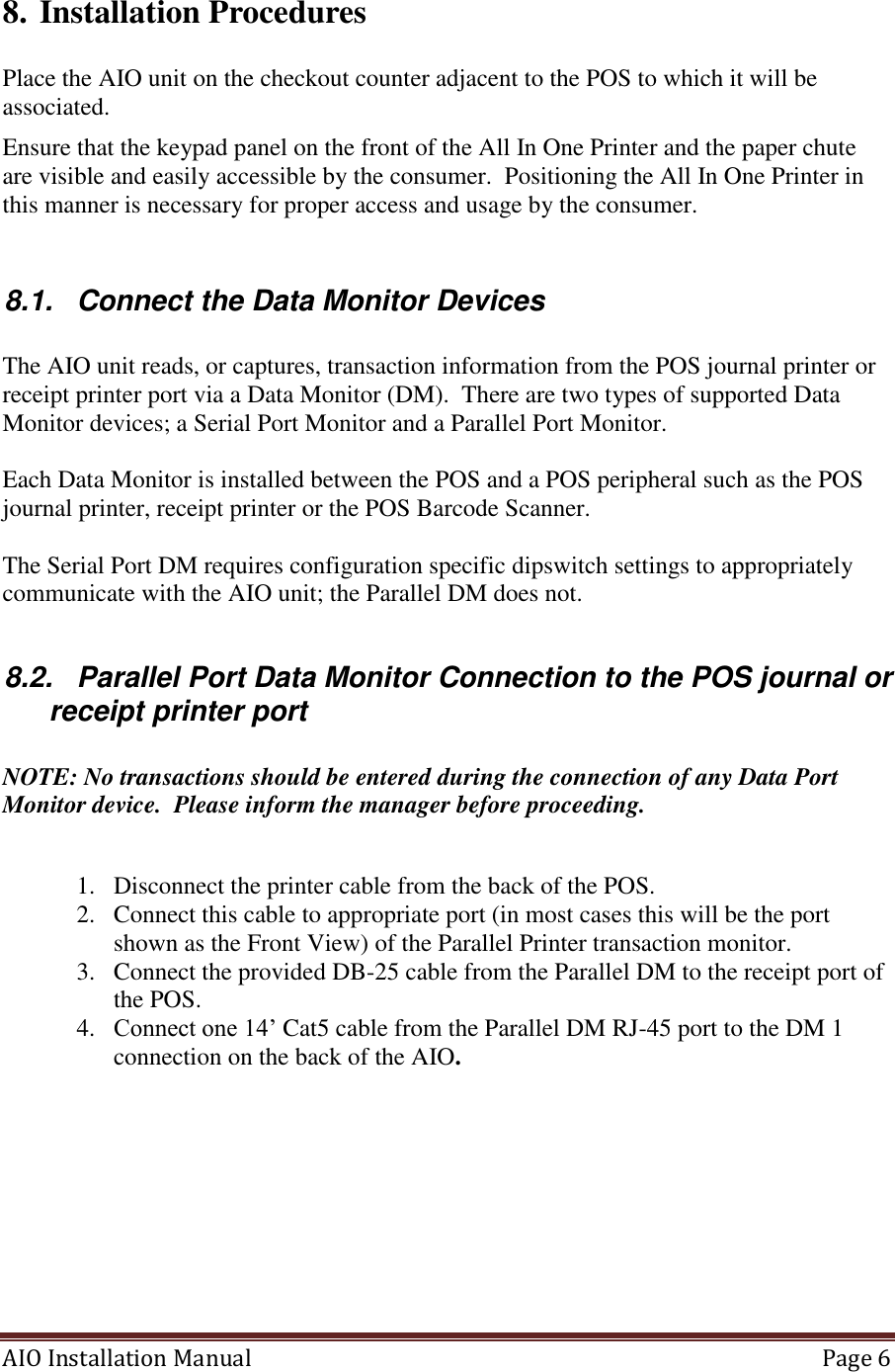 AIO Installation Manual   Page 6  8. Installation Procedures  Place the AIO unit on the checkout counter adjacent to the POS to which it will be associated.  Ensure that the keypad panel on the front of the All In One Printer and the paper chute are visible and easily accessible by the consumer.  Positioning the All In One Printer in this manner is necessary for proper access and usage by the consumer.  8.1.  Connect the Data Monitor Devices  The AIO unit reads, or captures, transaction information from the POS journal printer or receipt printer port via a Data Monitor (DM).  There are two types of supported Data Monitor devices; a Serial Port Monitor and a Parallel Port Monitor.    Each Data Monitor is installed between the POS and a POS peripheral such as the POS journal printer, receipt printer or the POS Barcode Scanner.    The Serial Port DM requires configuration specific dipswitch settings to appropriately communicate with the AIO unit; the Parallel DM does not.  8.2.  Parallel Port Data Monitor Connection to the POS journal or receipt printer port  NOTE: No transactions should be entered during the connection of any Data Port Monitor device.  Please inform the manager before proceeding.  1. Disconnect the printer cable from the back of the POS. 2. Connect this cable to appropriate port (in most cases this will be the port shown as the Front View) of the Parallel Printer transaction monitor.  3. Connect the provided DB-25 cable from the Parallel DM to the receipt port of the POS. 4. Connect one 14’ Cat5 cable from the Parallel DM RJ-45 port to the DM 1 connection on the back of the AIO.   