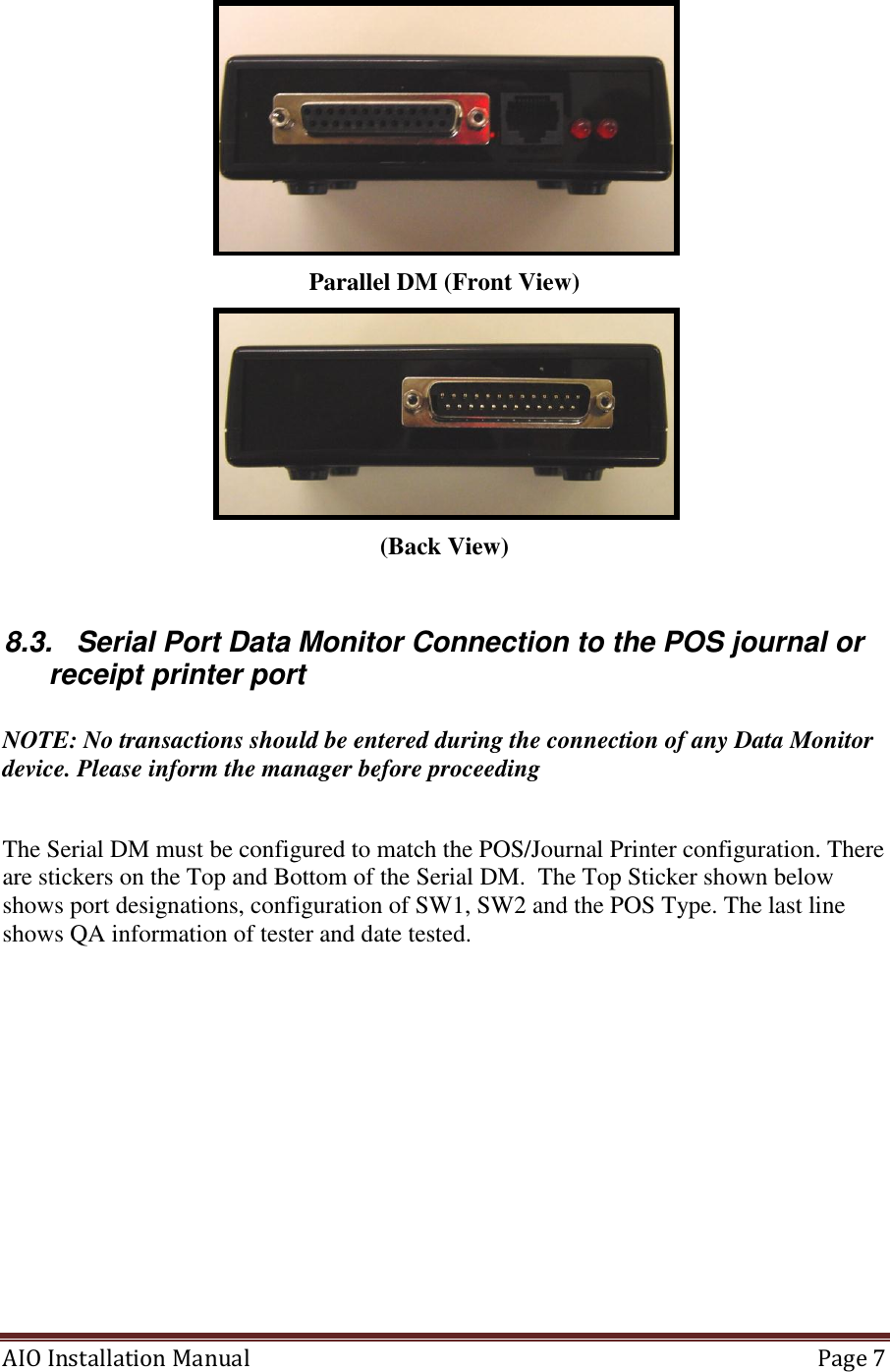 AIO Installation Manual   Page 7   Parallel DM (Front View)  (Back View)  8.3.  Serial Port Data Monitor Connection to the POS journal or receipt printer port  NOTE: No transactions should be entered during the connection of any Data Monitor device. Please inform the manager before proceeding  The Serial DM must be configured to match the POS/Journal Printer configuration. There are stickers on the Top and Bottom of the Serial DM.  The Top Sticker shown below shows port designations, configuration of SW1, SW2 and the POS Type. The last line shows QA information of tester and date tested.  