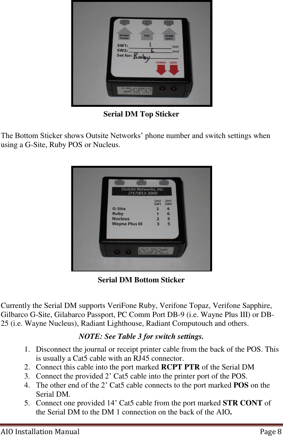 AIO Installation Manual   Page 8   Serial DM Top Sticker  The Bottom Sticker shows Outsite Networks’ phone number and switch settings when using a G-Site, Ruby POS or Nucleus.   Serial DM Bottom Sticker  Currently the Serial DM supports VeriFone Ruby, Verifone Topaz, Verifone Sapphire, Gilbarco G-Site, Gilabarco Passport, PC Comm Port DB-9 (i.e. Wayne Plus III) or DB-25 (i.e. Wayne Nucleus), Radiant Lighthouse, Radiant Computouch and others. NOTE: See Table 3 for switch settings. 1. Disconnect the journal or receipt printer cable from the back of the POS. This is usually a Cat5 cable with an RJ45 connector. 2. Connect this cable into the port marked RCPT PTR of the Serial DM 3. Connect the provided 2’ Cat5 cable into the printer port of the POS. 4. The other end of the 2’ Cat5 cable connects to the port marked POS on the Serial DM. 5. Connect one provided 14’ Cat5 cable from the port marked STR CONT of the Serial DM to the DM 1 connection on the back of the AIO.  