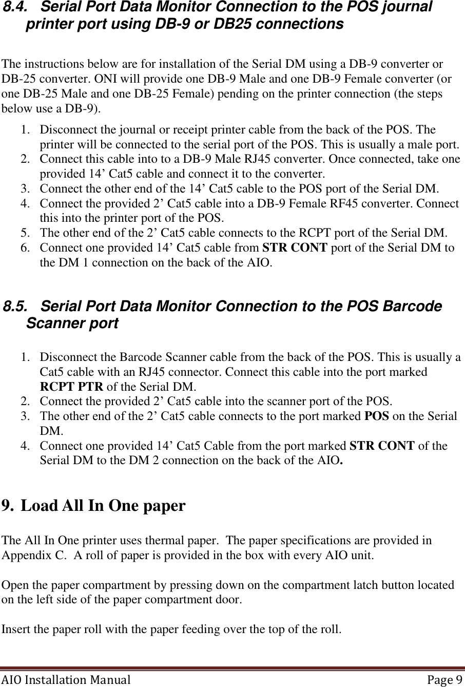 AIO Installation Manual   Page 9   8.4.  Serial Port Data Monitor Connection to the POS journal printer port using DB-9 or DB25 connections  The instructions below are for installation of the Serial DM using a DB-9 converter or DB-25 converter. ONI will provide one DB-9 Male and one DB-9 Female converter (or one DB-25 Male and one DB-25 Female) pending on the printer connection (the steps below use a DB-9). 1. Disconnect the journal or receipt printer cable from the back of the POS. The printer will be connected to the serial port of the POS. This is usually a male port. 2. Connect this cable into to a DB-9 Male RJ45 converter. Once connected, take one provided 14’ Cat5 cable and connect it to the converter. 3. Connect the other end of the 14’ Cat5 cable to the POS port of the Serial DM. 4. Connect the provided 2’ Cat5 cable into a DB-9 Female RF45 converter. Connect this into the printer port of the POS. 5. The other end of the 2’ Cat5 cable connects to the RCPT port of the Serial DM. 6. Connect one provided 14’ Cat5 cable from STR CONT port of the Serial DM to the DM 1 connection on the back of the AIO.  8.5.  Serial Port Data Monitor Connection to the POS Barcode Scanner port  1. Disconnect the Barcode Scanner cable from the back of the POS. This is usually a Cat5 cable with an RJ45 connector. Connect this cable into the port marked RCPT PTR of the Serial DM. 2. Connect the provided 2’ Cat5 cable into the scanner port of the POS. 3. The other end of the 2’ Cat5 cable connects to the port marked POS on the Serial DM. 4. Connect one provided 14’ Cat5 Cable from the port marked STR CONT of the Serial DM to the DM 2 connection on the back of the AIO.   9. Load All In One paper  The All In One printer uses thermal paper.  The paper specifications are provided in Appendix C.  A roll of paper is provided in the box with every AIO unit.    Open the paper compartment by pressing down on the compartment latch button located on the left side of the paper compartment door.   Insert the paper roll with the paper feeding over the top of the roll.   