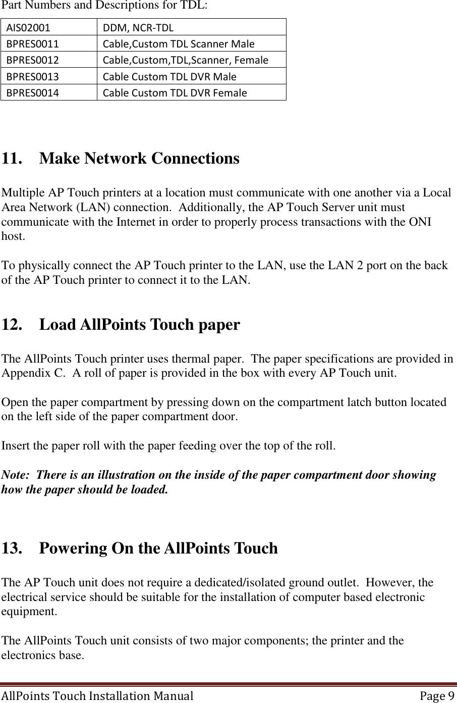  AllPoints Touch Installation Manual   Page 9  Part Numbers and Descriptions for TDL: AIS02001  DDM, NCR-TDL BPRES0011 Cable,Custom TDL Scanner Male  BPRES0012 Cable,Custom,TDL,Scanner, Female BPRES0013 Cable Custom TDL DVR Male  BPRES0014 Cable Custom TDL DVR Female    11. Make Network Connections  Multiple AP Touch printers at a location must communicate with one another via a Local Area Network (LAN) connection.  Additionally, the AP Touch Server unit must communicate with the Internet in order to properly process transactions with the ONI host.  To physically connect the AP Touch printer to the LAN, use the LAN 2 port on the back of the AP Touch printer to connect it to the LAN.  12. Load AllPoints Touch paper  The AllPoints Touch printer uses thermal paper.  The paper specifications are provided in Appendix C.  A roll of paper is provided in the box with every AP Touch unit.    Open the paper compartment by pressing down on the compartment latch button located on the left side of the paper compartment door.   Insert the paper roll with the paper feeding over the top of the roll.   Note:  There is an illustration on the inside of the paper compartment door showing how the paper should be loaded.   13. Powering On the AllPoints Touch   The AP Touch unit does not require a dedicated/isolated ground outlet.  However, the electrical service should be suitable for the installation of computer based electronic equipment.  The AllPoints Touch unit consists of two major components; the printer and the electronics base.    