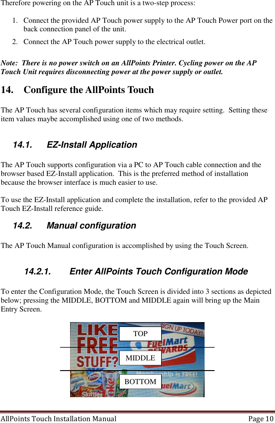  AllPoints Touch Installation Manual   Page 10  Therefore powering on the AP Touch unit is a two-step process:    1. Connect the provided AP Touch power supply to the AP Touch Power port on the back connection panel of the unit. 2. Connect the AP Touch power supply to the electrical outlet.   Note:  There is no power switch on an AllPoints Printer. Cycling power on the AP Touch Unit requires disconnecting power at the power supply or outlet. 14. Configure the AllPoints Touch   The AP Touch has several configuration items which may require setting.  Setting these item values maybe accomplished using one of two methods.  14.1.  EZ-Install Application  The AP Touch supports configuration via a PC to AP Touch cable connection and the browser based EZ-Install application.  This is the preferred method of installation because the browser interface is much easier to use.  To use the EZ-Install application and complete the installation, refer to the provided AP Touch EZ-Install reference guide. 14.2.  Manual configuration  The AP Touch Manual configuration is accomplished by using the Touch Screen.    14.2.1.  Enter AllPoints Touch Configuration Mode  To enter the Configuration Mode, the Touch Screen is divided into 3 sections as depicted below; pressing the MIDDLE, BOTTOM and MIDDLE again will bring up the Main Entry Screen.     TOP MIDDLE BOTTOM 