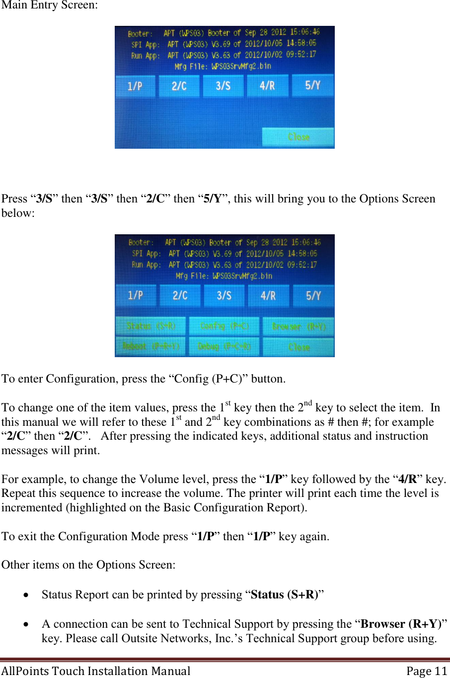  AllPoints Touch Installation Manual   Page 11   Main Entry Screen:      Press “3/S” then “3/S” then “2/C” then “5/Y”, this will bring you to the Options Screen below:    To enter Configuration, press the “Config (P+C)” button.  To change one of the item values, press the 1st key then the 2nd key to select the item.  In this manual we will refer to these 1st and 2nd key combinations as # then #; for example “2/C” then “2/C”.   After pressing the indicated keys, additional status and instruction messages will print.   For example, to change the Volume level, press the “1/P” key followed by the “4/R” key. Repeat this sequence to increase the volume. The printer will print each time the level is incremented (highlighted on the Basic Configuration Report).  To exit the Configuration Mode press “1/P” then “1/P” key again.  Other items on the Options Screen:   Status Report can be printed by pressing “Status (S+R)”   A connection can be sent to Technical Support by pressing the “Browser (R+Y)” key. Please call Outsite Networks, Inc.’s Technical Support group before using. 