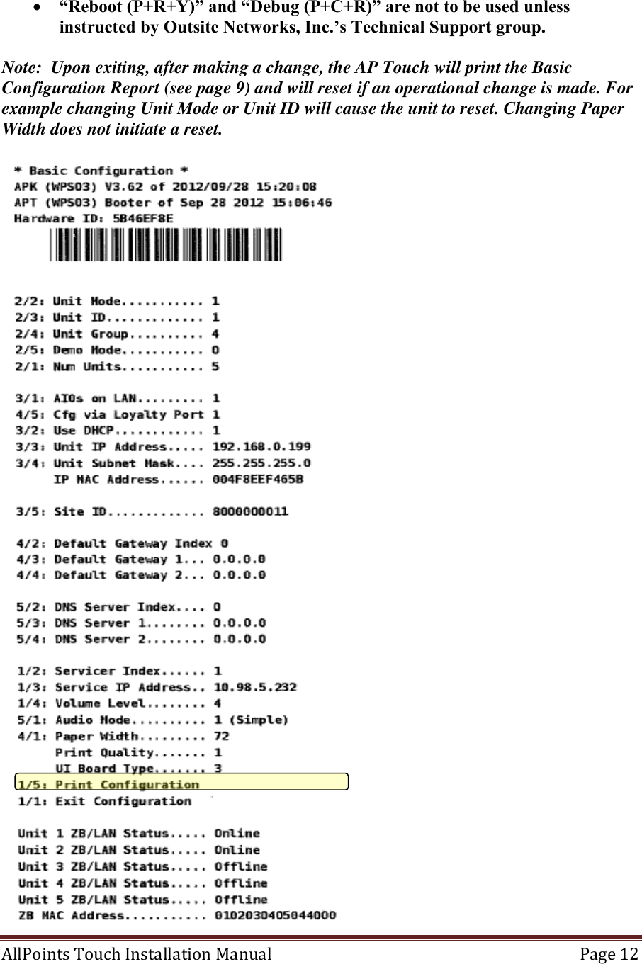  AllPoints Touch Installation Manual   Page 12    “Reboot (P+R+Y)” and “Debug (P+C+R)” are not to be used unless instructed by Outsite Networks, Inc.’s Technical Support group.  Note:  Upon exiting, after making a change, the AP Touch will print the Basic Configuration Report (see page 9) and will reset if an operational change is made. For example changing Unit Mode or Unit ID will cause the unit to reset. Changing Paper Width does not initiate a reset.   