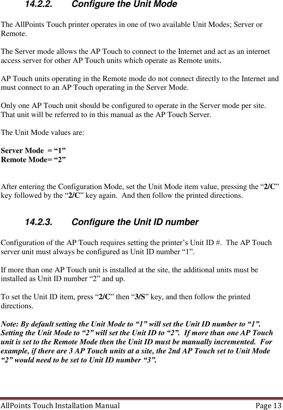  AllPoints Touch Installation Manual   Page 13      14.2.2.  Configure the Unit Mode  The AllPoints Touch printer operates in one of two available Unit Modes; Server or Remote.  The Server mode allows the AP Touch to connect to the Internet and act as an internet access server for other AP Touch units which operate as Remote units.  AP Touch units operating in the Remote mode do not connect directly to the Internet and must connect to an AP Touch operating in the Server Mode.  Only one AP Touch unit should be configured to operate in the Server mode per site.  That unit will be referred to in this manual as the AP Touch Server.  The Unit Mode values are:  Server Mode  = “1” Remote Mode = “2”   After entering the Configuration Mode, set the Unit Mode item value, pressing the “2/C” key followed by the “2/C” key again.  And then follow the printed directions.  14.2.3.  Configure the Unit ID number  Configuration of the AP Touch requires setting the printer’s Unit ID #.  The AP Touch server unit must always be configured as Unit ID number “1”.   If more than one AP Touch unit is installed at the site, the additional units must be installed as Unit ID number “2” and up.        To set the Unit ID item, press “2/C” then “3/S” key, and then follow the printed directions.  Note: By default setting the Unit Mode to “1” will set the Unit ID number to “1”.  Setting the Unit Mode to “2” will set the Unit ID to “2”.  If more than one AP Touch unit is set to the Remote Mode then the Unit ID must be manually incremented.  For example, if there are 3 AP Touch units at a site, the 2nd AP Touch set to Unit Mode “2” would need to be set to Unit ID number “3”.     