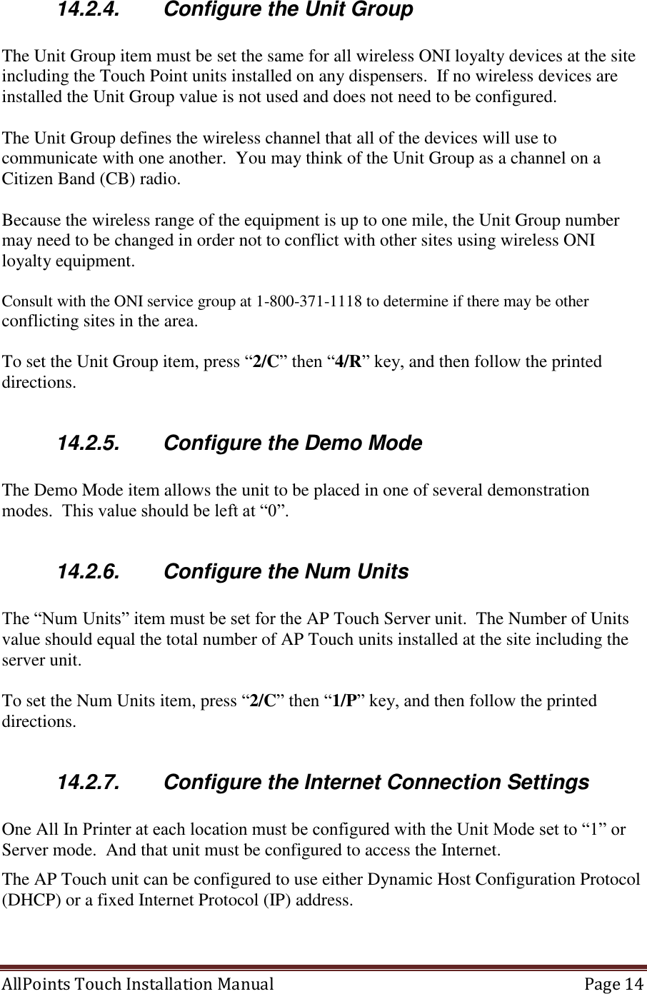  AllPoints Touch Installation Manual   Page 14  14.2.4.  Configure the Unit Group  The Unit Group item must be set the same for all wireless ONI loyalty devices at the site including the Touch Point units installed on any dispensers.  If no wireless devices are installed the Unit Group value is not used and does not need to be configured.    The Unit Group defines the wireless channel that all of the devices will use to communicate with one another.  You may think of the Unit Group as a channel on a Citizen Band (CB) radio.  Because the wireless range of the equipment is up to one mile, the Unit Group number may need to be changed in order not to conflict with other sites using wireless ONI loyalty equipment.  Consult with the ONI service group at 1-800-371-1118 to determine if there may be other conflicting sites in the area.  To set the Unit Group item, press “2/C” then “4/R” key, and then follow the printed directions.  14.2.5.  Configure the Demo Mode  The Demo Mode item allows the unit to be placed in one of several demonstration modes.  This value should be left at “0”.  14.2.6.  Configure the Num Units  The “Num Units” item must be set for the AP Touch Server unit.  The Number of Units value should equal the total number of AP Touch units installed at the site including the server unit.    To set the Num Units item, press “2/C” then “1/P” key, and then follow the printed directions.  14.2.7.  Configure the Internet Connection Settings  One All In Printer at each location must be configured with the Unit Mode set to “1” or Server mode.  And that unit must be configured to access the Internet. The AP Touch unit can be configured to use either Dynamic Host Configuration Protocol (DHCP) or a fixed Internet Protocol (IP) address.     