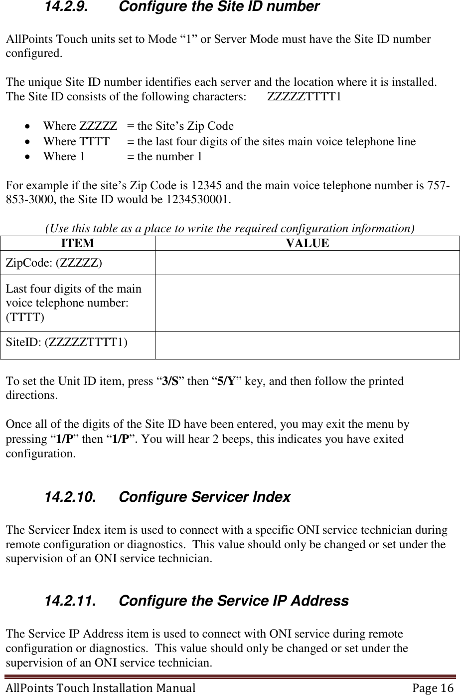  AllPoints Touch Installation Manual   Page 16  14.2.9.  Configure the Site ID number  AllPoints Touch units set to Mode “1” or Server Mode must have the Site ID number configured.  The unique Site ID number identifies each server and the location where it is installed.  The Site ID consists of the following characters:   ZZZZZTTTT1    Where ZZZZZ   = the Site’s Zip Code  Where TTTT   = the last four digits of the sites main voice telephone line  Where 1   = the number 1  For example if the site’s Zip Code is 12345 and the main voice telephone number is 757-853-3000, the Site ID would be 1234530001.    (Use this table as a place to write the required configuration information) ITEM VALUE ZipCode: (ZZZZZ)  Last four digits of the main voice telephone number: (TTTT)  SiteID: (ZZZZZTTTT1)   To set the Unit ID item, press “3/S” then “5/Y” key, and then follow the printed directions.  Once all of the digits of the Site ID have been entered, you may exit the menu by pressing “1/P” then “1/P”. You will hear 2 beeps, this indicates you have exited configuration.   14.2.10.  Configure Servicer Index  The Servicer Index item is used to connect with a specific ONI service technician during remote configuration or diagnostics.  This value should only be changed or set under the supervision of an ONI service technician.  14.2.11.  Configure the Service IP Address  The Service IP Address item is used to connect with ONI service during remote configuration or diagnostics.  This value should only be changed or set under the supervision of an ONI service technician. 