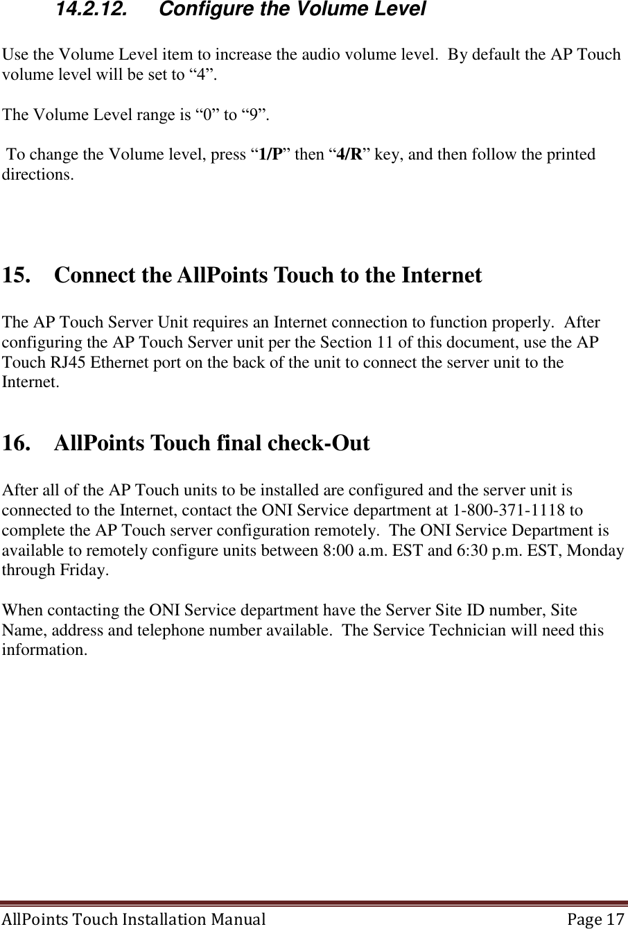  AllPoints Touch Installation Manual   Page 17   14.2.12.  Configure the Volume Level  Use the Volume Level item to increase the audio volume level.  By default the AP Touch volume level will be set to “4”.  The Volume Level range is “0” to “9”.   To change the Volume level, press “1/P” then “4/R” key, and then follow the printed directions.    15. Connect the AllPoints Touch to the Internet  The AP Touch Server Unit requires an Internet connection to function properly.  After configuring the AP Touch Server unit per the Section 11 of this document, use the AP Touch RJ45 Ethernet port on the back of the unit to connect the server unit to the Internet.   16. AllPoints Touch final check-Out  After all of the AP Touch units to be installed are configured and the server unit is connected to the Internet, contact the ONI Service department at 1-800-371-1118 to complete the AP Touch server configuration remotely.  The ONI Service Department is available to remotely configure units between 8:00 a.m. EST and 6:30 p.m. EST, Monday through Friday.  When contacting the ONI Service department have the Server Site ID number, Site Name, address and telephone number available.  The Service Technician will need this information.    