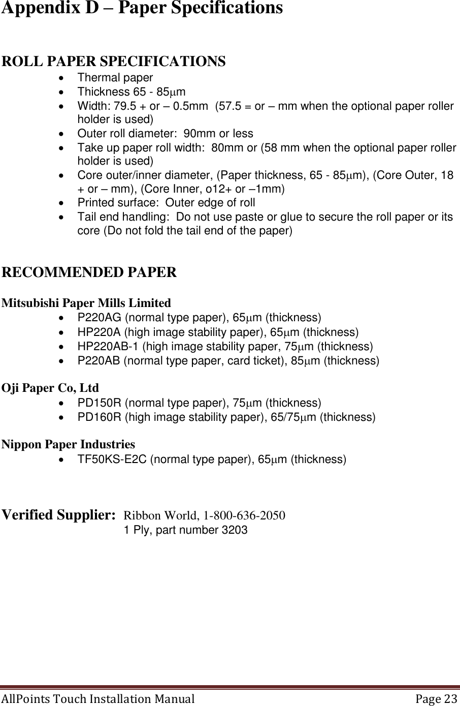  AllPoints Touch Installation Manual   Page 23  Appendix D – Paper Specifications   ROLL PAPER SPECIFICATIONS   Thermal paper   Thickness 65 - 85m   Width: 79.5 + or – 0.5mm  (57.5 = or – mm when the optional paper roller holder is used)   Outer roll diameter:  90mm or less   Take up paper roll width:  80mm or (58 mm when the optional paper roller holder is used)   Core outer/inner diameter, (Paper thickness, 65 - 85m), (Core Outer, 18 + or – mm), (Core Inner, o12+ or –1mm)   Printed surface:  Outer edge of roll   Tail end handling:  Do not use paste or glue to secure the roll paper or its core (Do not fold the tail end of the paper)   RECOMMENDED PAPER  Mitsubishi Paper Mills Limited   P220AG (normal type paper), 65m (thickness)   HP220A (high image stability paper), 65m (thickness)   HP220AB-1 (high image stability paper, 75m (thickness)   P220AB (normal type paper, card ticket), 85m (thickness)  Oji Paper Co, Ltd   PD150R (normal type paper), 75m (thickness)   PD160R (high image stability paper), 65/75m (thickness)  Nippon Paper Industries   TF50KS-E2C (normal type paper), 65m (thickness)    Verified Supplier:  Ribbon World, 1-800-636-2050                             1 Ply, part number 3203  