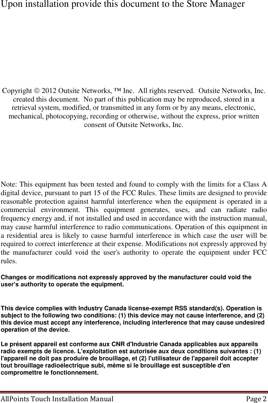  AllPoints Touch Installation Manual   Page 2   Upon installation provide this document to the Store Manager         Copyright  2012 Outsite Networks, ™ Inc.  All rights reserved.  Outsite Networks, Inc. created this document.  No part of this publication may be reproduced, stored in a retrieval system, modified, or transmitted in any form or by any means, electronic, mechanical, photocopying, recording or otherwise, without the express, prior written consent of Outsite Networks, Inc.       Note: This equipment has been tested and found to comply with the limits for a Class A digital device, pursuant to part 15 of the FCC Rules. These limits are designed to provide reasonable protection against harmful interference when the equipment is operated in a commercial  environment.  This  equipment  generates,  uses,  and  can  radiate  radio frequency energy and, if not installed and used in accordance with the instruction manual, may cause harmful interference to radio communications. Operation of this equipment in a residential area is likely to cause harmful interference in which case the user will be required to correct interference at their expense. Modifications not expressly approved by the  manufacturer  could  void  the  user&apos;s  authority  to  operate  the  equipment  under  FCC rules.  Changes or modifications not expressly approved by the manufacturer could void the user’s authority to operate the equipment.     This device complies with Industry Canada license-exempt RSS standard(s). Operation is subject to the following two conditions: (1) this device may not cause interference, and (2) this device must accept any interference, including interference that may cause undesired operation of the device.   Le présent appareil est conforme aux CNR d&apos;Industrie Canada applicables aux appareils radio exempts de licence. L&apos;exploitation est autorisée aux deux conditions suivantes : (1) l&apos;appareil ne doit pas produire de brouillage, et (2) l&apos;utilisateur de l&apos;appareil doit accepter tout brouillage radioélectrique subi, même si le brouillage est susceptible d&apos;en compromettre le fonctionnement.   