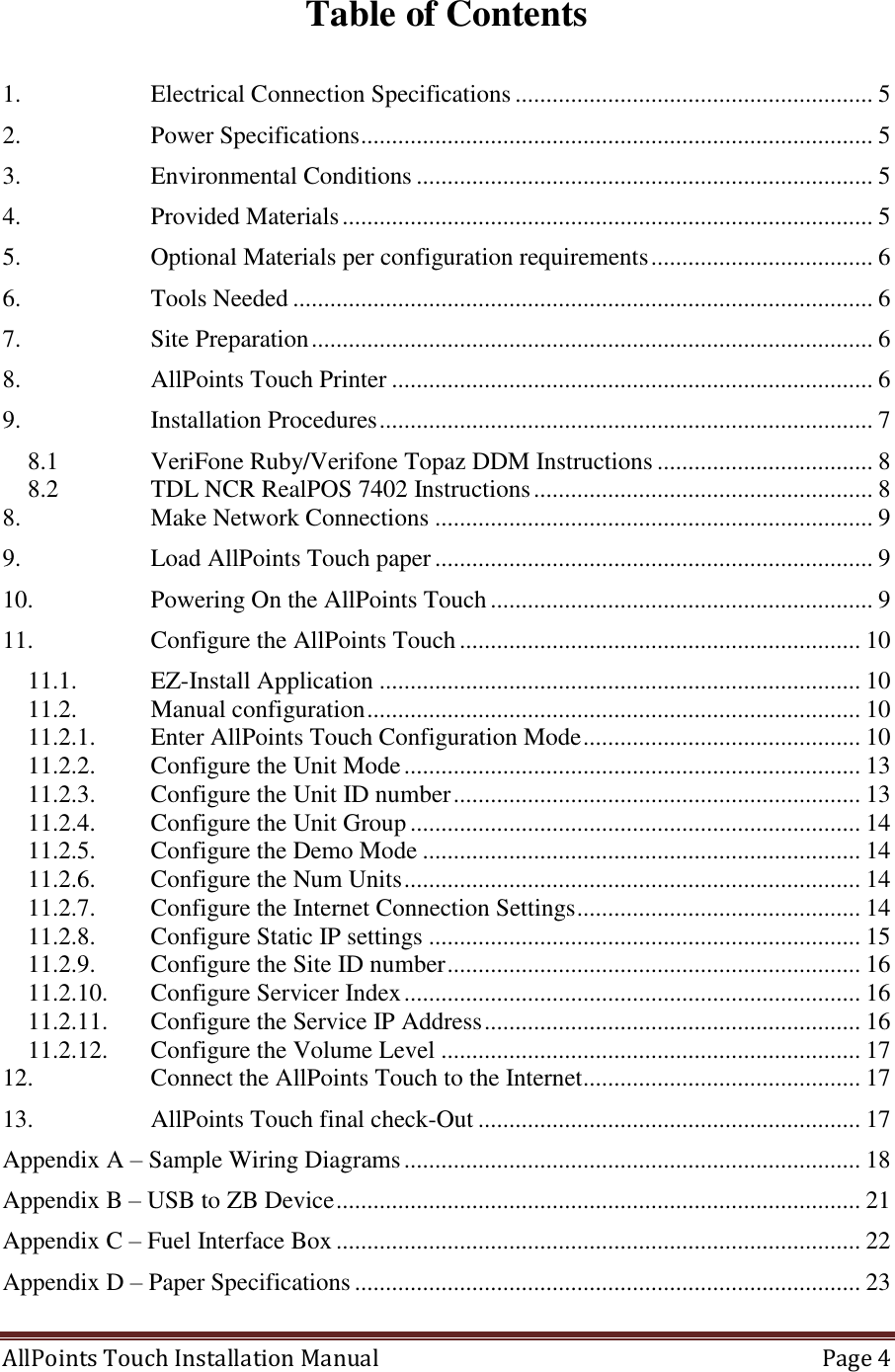  AllPoints Touch Installation Manual   Page 4  Table of Contents  1. Electrical Connection Specifications .......................................................... 5 2. Power Specifications ................................................................................... 5 3. Environmental Conditions .......................................................................... 5 4. Provided Materials ...................................................................................... 5 5. Optional Materials per configuration requirements .................................... 6 6. Tools Needed .............................................................................................. 6 7. Site Preparation ........................................................................................... 6 8. AllPoints Touch Printer .............................................................................. 6 9. Installation Procedures ................................................................................ 7 8.1 VeriFone Ruby/Verifone Topaz DDM Instructions ................................... 8 8.2 TDL NCR RealPOS 7402 Instructions ....................................................... 8 8. Make Network Connections ....................................................................... 9 9. Load AllPoints Touch paper ....................................................................... 9 10. Powering On the AllPoints Touch .............................................................. 9 11. Configure the AllPoints Touch ................................................................. 10 11.1. EZ-Install Application .............................................................................. 10 11.2. Manual configuration ................................................................................ 10 11.2.1. Enter AllPoints Touch Configuration Mode ............................................. 10 11.2.2. Configure the Unit Mode .......................................................................... 13 11.2.3. Configure the Unit ID number .................................................................. 13 11.2.4. Configure the Unit Group ......................................................................... 14 11.2.5. Configure the Demo Mode ....................................................................... 14 11.2.6. Configure the Num Units .......................................................................... 14 11.2.7. Configure the Internet Connection Settings .............................................. 14 11.2.8. Configure Static IP settings ...................................................................... 15 11.2.9. Configure the Site ID number ................................................................... 16 11.2.10. Configure Servicer Index .......................................................................... 16 11.2.11. Configure the Service IP Address ............................................................. 16 11.2.12. Configure the Volume Level .................................................................... 17 12. Connect the AllPoints Touch to the Internet ............................................. 17 13. AllPoints Touch final check-Out .............................................................. 17 Appendix A – Sample Wiring Diagrams .......................................................................... 18 Appendix B – USB to ZB Device ..................................................................................... 21 Appendix C – Fuel Interface Box ..................................................................................... 22 Appendix D – Paper Specifications .................................................................................. 23 