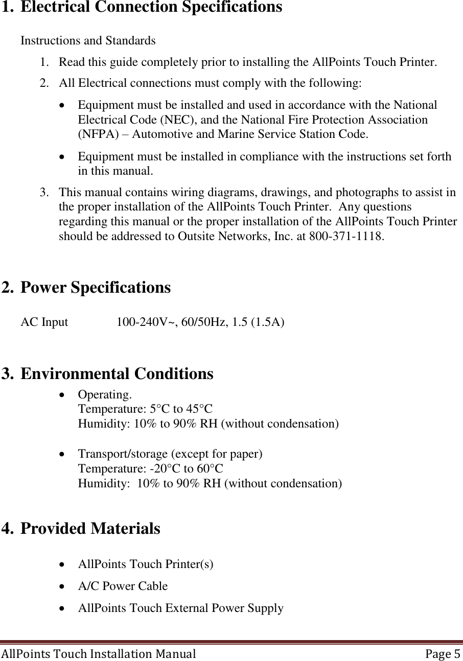  AllPoints Touch Installation Manual   Page 5      1. Electrical Connection Specifications  Instructions and Standards 1. Read this guide completely prior to installing the AllPoints Touch Printer. 2. All Electrical connections must comply with the following:  Equipment must be installed and used in accordance with the National Electrical Code (NEC), and the National Fire Protection Association (NFPA) – Automotive and Marine Service Station Code.  Equipment must be installed in compliance with the instructions set forth in this manual. 3. This manual contains wiring diagrams, drawings, and photographs to assist in the proper installation of the AllPoints Touch Printer.  Any questions regarding this manual or the proper installation of the AllPoints Touch Printer should be addressed to Outsite Networks, Inc. at 800-371-1118.  2. Power Specifications  AC Input    100-240V~, 60/50Hz, 1.5 (1.5A)  3. Environmental Conditions  Operating. Temperature: 5°C to 45°C Humidity: 10% to 90% RH (without condensation)   Transport/storage (except for paper)  Temperature: -20°C to 60°C  Humidity:  10% to 90% RH (without condensation)  4. Provided Materials   AllPoints Touch Printer(s)  A/C Power Cable  AllPoints Touch External Power Supply  