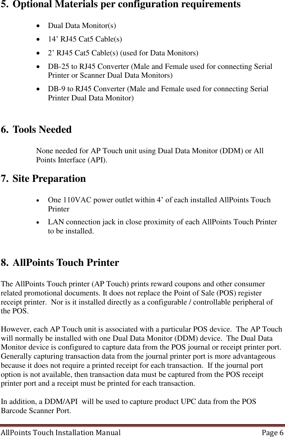  AllPoints Touch Installation Manual   Page 6  5. Optional Materials per configuration requirements   Dual Data Monitor(s)  14’ RJ45 Cat5 Cable(s)  2’ RJ45 Cat5 Cable(s) (used for Data Monitors)  DB-25 to RJ45 Converter (Male and Female used for connecting Serial Printer or Scanner Dual Data Monitors)  DB-9 to RJ45 Converter (Male and Female used for connecting Serial Printer Dual Data Monitor)  6. Tools Needed  None needed for AP Touch unit using Dual Data Monitor (DDM) or All Points Interface (API). 7. Site Preparation   One 110VAC power outlet within 4’ of each installed AllPoints Touch Printer  LAN connection jack in close proximity of each AllPoints Touch Printer to be installed.   8. AllPoints Touch Printer   The AllPoints Touch printer (AP Touch) prints reward coupons and other consumer related promotional documents. It does not replace the Point of Sale (POS) register receipt printer.  Nor is it installed directly as a configurable / controllable peripheral of the POS.  However, each AP Touch unit is associated with a particular POS device.  The AP Touch will normally be installed with one Dual Data Monitor (DDM) device.  The Dual Data Monitor device is configured to capture data from the POS journal or receipt printer port.  Generally capturing transaction data from the journal printer port is more advantageous because it does not require a printed receipt for each transaction.  If the journal port option is not available, then transaction data must be captured from the POS receipt printer port and a receipt must be printed for each transaction.     In addition, a DDM/API  will be used to capture product UPC data from the POS Barcode Scanner Port.   