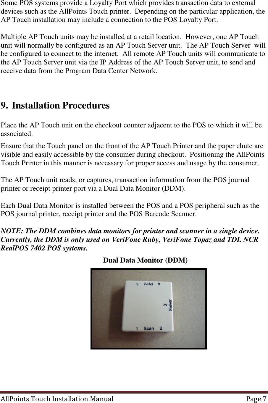  AllPoints Touch Installation Manual   Page 7   Some POS systems provide a Loyalty Port which provides transaction data to external devices such as the AllPoints Touch printer.  Depending on the particular application, the AP Touch installation may include a connection to the POS Loyalty Port.  Multiple AP Touch units may be installed at a retail location.  However, one AP Touch unit will normally be configured as an AP Touch Server unit.  The AP Touch Server  will be configured to connect to the internet.  All remote AP Touch units will communicate to the AP Touch Server unit via the IP Address of the AP Touch Server unit, to send and receive data from the Program Data Center Network.       9. Installation Procedures  Place the AP Touch unit on the checkout counter adjacent to the POS to which it will be associated.  Ensure that the Touch panel on the front of the AP Touch Printer and the paper chute are visible and easily accessible by the consumer during checkout.  Positioning the AllPoints Touch Printer in this manner is necessary for proper access and usage by the consumer.  The AP Touch unit reads, or captures, transaction information from the POS journal printer or receipt printer port via a Dual Data Monitor (DDM).   Each Dual Data Monitor is installed between the POS and a POS peripheral such as the POS journal printer, receipt printer and the POS Barcode Scanner.    NOTE: The DDM combines data monitors for printer and scanner in a single device. Currently, the DDM is only used on VeriFone Ruby, VeriFone Topaz and TDL NCR RealPOS 7402 POS systems.                Dual Data Monitor (DDM)    