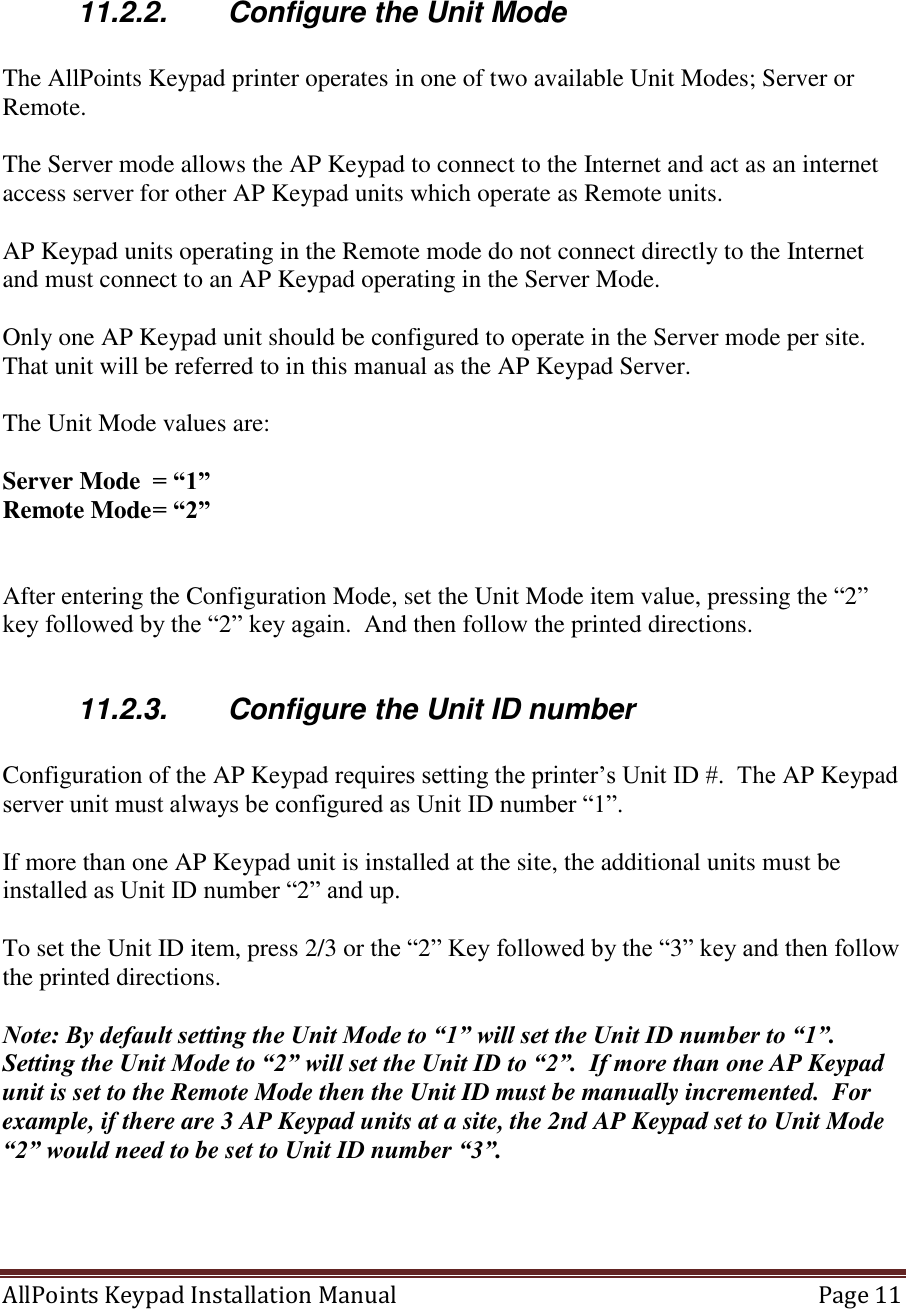 AllPoints Keypad Installation Manual   Page 11      11.2.2.  Configure the Unit Mode  The AllPoints Keypad printer operates in one of two available Unit Modes; Server or Remote.  The Server mode allows the AP Keypad to connect to the Internet and act as an internet access server for other AP Keypad units which operate as Remote units.  AP Keypad units operating in the Remote mode do not connect directly to the Internet and must connect to an AP Keypad operating in the Server Mode.  Only one AP Keypad unit should be configured to operate in the Server mode per site.  That unit will be referred to in this manual as the AP Keypad Server.  The Unit Mode values are:  Server Mode  = “1” Remote Mode = “2”   After entering the Configuration Mode, set the Unit Mode item value, pressing the “2” key followed by the “2” key again.  And then follow the printed directions.  11.2.3.  Configure the Unit ID number  Configuration of the AP Keypad requires setting the printer’s Unit ID #.  The AP Keypad server unit must always be configured as Unit ID number “1”.   If more than one AP Keypad unit is installed at the site, the additional units must be installed as Unit ID number “2” and up.        To set the Unit ID item, press 2/3 or the “2” Key followed by the “3” key and then follow the printed directions.  Note: By default setting the Unit Mode to “1” will set the Unit ID number to “1”.  Setting the Unit Mode to “2” will set the Unit ID to “2”.  If more than one AP Keypad unit is set to the Remote Mode then the Unit ID must be manually incremented.  For example, if there are 3 AP Keypad units at a site, the 2nd AP Keypad set to Unit Mode “2” would need to be set to Unit ID number “3”.     