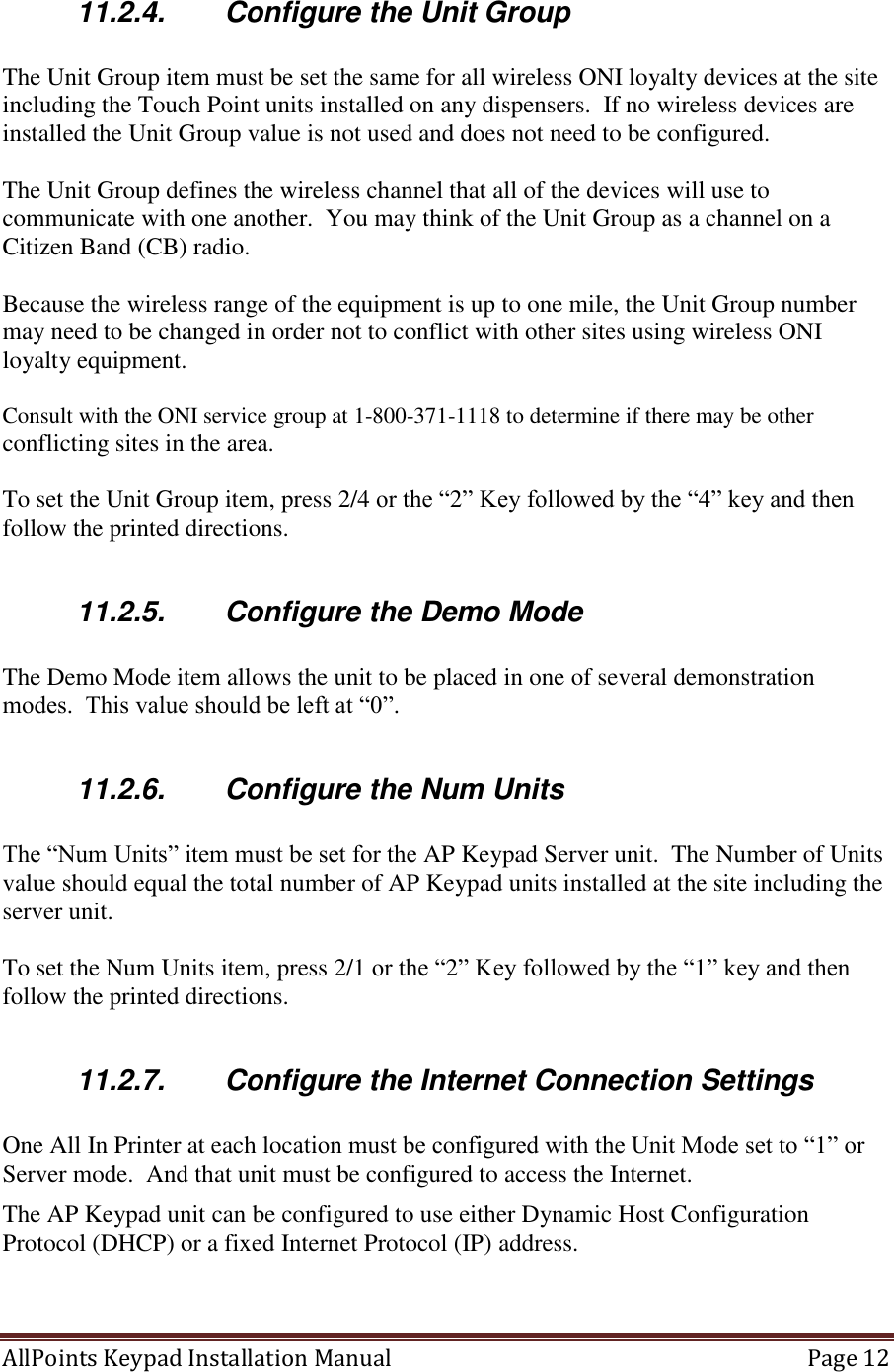 AllPoints Keypad Installation Manual   Page 12  11.2.4.  Configure the Unit Group  The Unit Group item must be set the same for all wireless ONI loyalty devices at the site including the Touch Point units installed on any dispensers.  If no wireless devices are installed the Unit Group value is not used and does not need to be configured.    The Unit Group defines the wireless channel that all of the devices will use to communicate with one another.  You may think of the Unit Group as a channel on a Citizen Band (CB) radio.  Because the wireless range of the equipment is up to one mile, the Unit Group number may need to be changed in order not to conflict with other sites using wireless ONI loyalty equipment.  Consult with the ONI service group at 1-800-371-1118 to determine if there may be other conflicting sites in the area.  To set the Unit Group item, press 2/4 or the “2” Key followed by the “4” key and then follow the printed directions.  11.2.5.  Configure the Demo Mode  The Demo Mode item allows the unit to be placed in one of several demonstration modes.  This value should be left at “0”.  11.2.6.  Configure the Num Units  The “Num Units” item must be set for the AP Keypad Server unit.  The Number of Units value should equal the total number of AP Keypad units installed at the site including the server unit.    To set the Num Units item, press 2/1 or the “2” Key followed by the “1” key and then follow the printed directions.  11.2.7.  Configure the Internet Connection Settings  One All In Printer at each location must be configured with the Unit Mode set to “1” or Server mode.  And that unit must be configured to access the Internet. The AP Keypad unit can be configured to use either Dynamic Host Configuration Protocol (DHCP) or a fixed Internet Protocol (IP) address.     