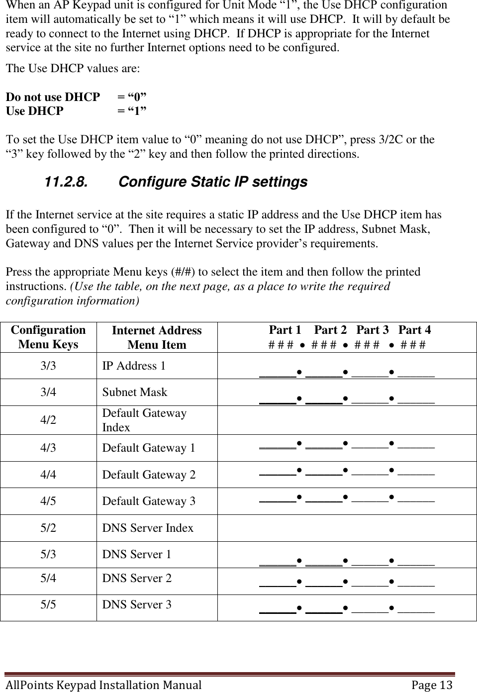 AllPoints Keypad Installation Manual   Page 13  When an AP Keypad unit is configured for Unit Mode “1”, the Use DHCP configuration item will automatically be set to “1” which means it will use DHCP.  It will by default be ready to connect to the Internet using DHCP.  If DHCP is appropriate for the Internet service at the site no further Internet options need to be configured. The Use DHCP values are:  Do not use DHCP  = “0” Use DHCP    = “1”  To set the Use DHCP item value to “0” meaning do not use DHCP”, press 3/2C or the “3” key followed by the “2” key and then follow the printed directions. 11.2.8.  Configure Static IP settings  If the Internet service at the site requires a static IP address and the Use DHCP item has been configured to “0”.  Then it will be necessary to set the IP address, Subnet Mask, Gateway and DNS values per the Internet Service provider’s requirements.  Press the appropriate Menu keys (#/#) to select the item and then follow the printed instructions. (Use the table, on the next page, as a place to write the required configuration information)  Configuration Menu Keys Internet Address Menu Item   Part 1    Part 2   Part 3   Part 4 # # #    # # #    # # #     # # # 3/3 IP Address 1 ______ ______ ______ ______ 3/4 Subnet Mask  ______ ______ ______ ______ 4/2 Default Gateway Index  4/3 Default Gateway 1 ______ ______ ______ ______ 4/4 Default Gateway 2 ______ ______ ______ ______ 4/5 Default Gateway 3 ______ ______ ______ ______ 5/2 DNS Server Index  5/3 DNS Server 1 ______ ______ ______ ______ 5/4 DNS Server 2 ______ ______ ______ ______ 5/5 DNS Server 3 ______ ______ ______ ______  