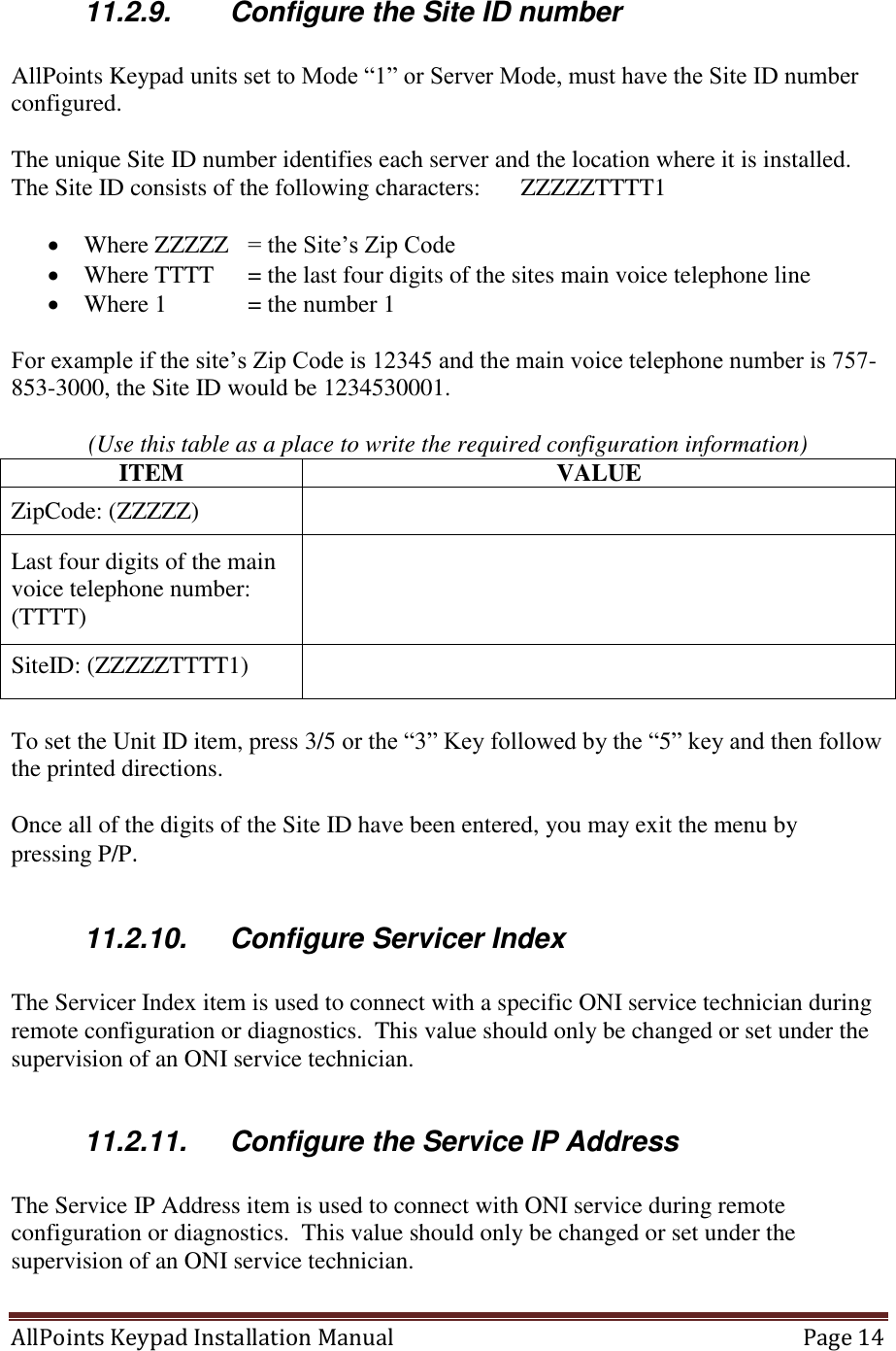 AllPoints Keypad Installation Manual   Page 14  11.2.9.  Configure the Site ID number  AllPoints Keypad units set to Mode “1” or Server Mode, must have the Site ID number configured.  The unique Site ID number identifies each server and the location where it is installed.  The Site ID consists of the following characters:   ZZZZZTTTT1    Where ZZZZZ   = the Site’s Zip Code  Where TTTT   = the last four digits of the sites main voice telephone line  Where 1   = the number 1  For example if the site’s Zip Code is 12345 and the main voice telephone number is 757-853-3000, the Site ID would be 1234530001.    (Use this table as a place to write the required configuration information) ITEM VALUE ZipCode: (ZZZZZ)  Last four digits of the main voice telephone number: (TTTT)  SiteID: (ZZZZZTTTT1)   To set the Unit ID item, press 3/5 or the “3” Key followed by the “5” key and then follow the printed directions.  Once all of the digits of the Site ID have been entered, you may exit the menu by pressing P/P.   11.2.10.  Configure Servicer Index  The Servicer Index item is used to connect with a specific ONI service technician during remote configuration or diagnostics.  This value should only be changed or set under the supervision of an ONI service technician.  11.2.11.  Configure the Service IP Address  The Service IP Address item is used to connect with ONI service during remote configuration or diagnostics.  This value should only be changed or set under the supervision of an ONI service technician.  