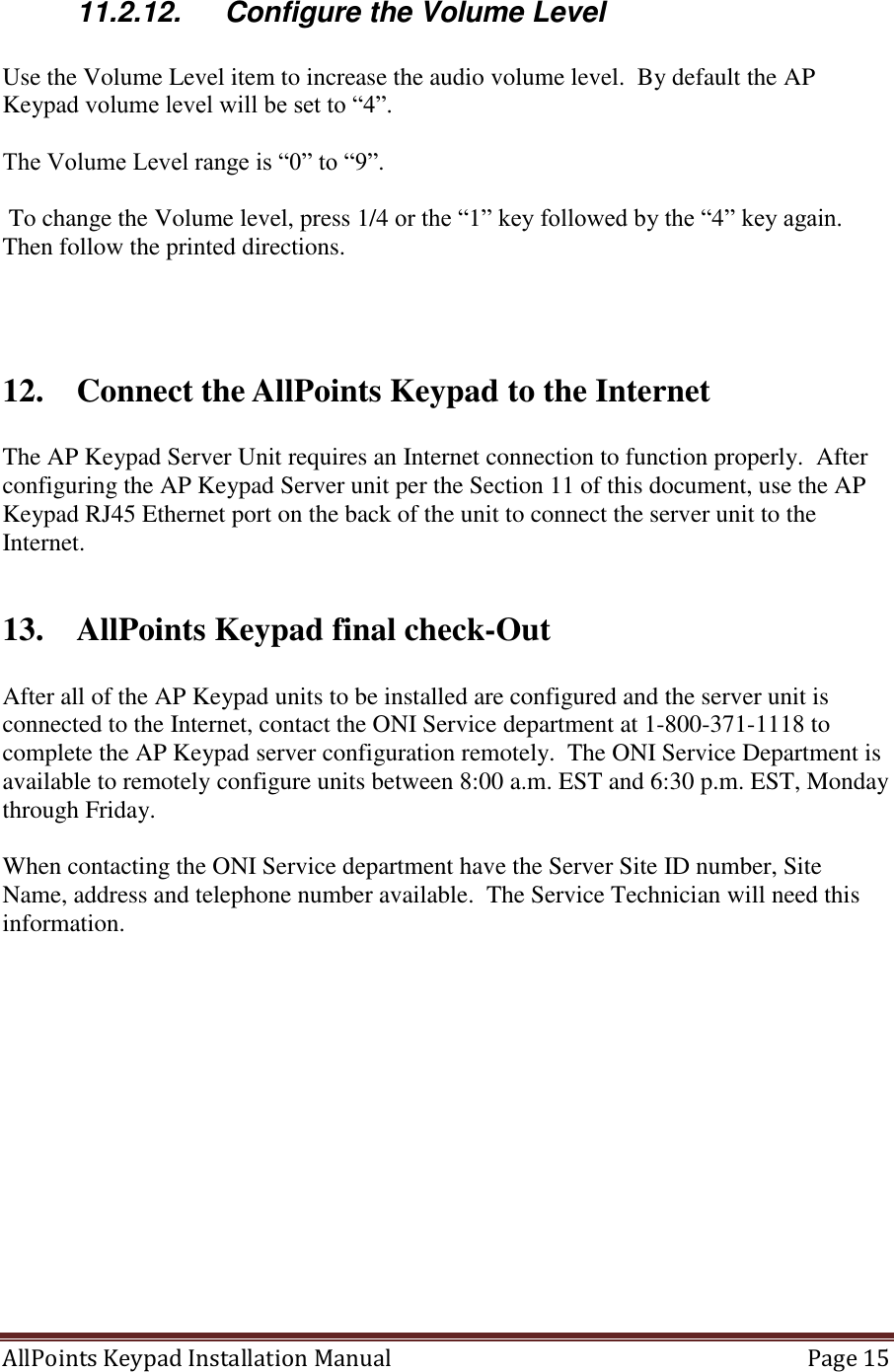 AllPoints Keypad Installation Manual   Page 15  11.2.12.  Configure the Volume Level  Use the Volume Level item to increase the audio volume level.  By default the AP Keypad volume level will be set to “4”.  The Volume Level range is “0” to “9”.   To change the Volume level, press 1/4 or the “1” key followed by the “4” key again. Then follow the printed directions.    12. Connect the AllPoints Keypad to the Internet  The AP Keypad Server Unit requires an Internet connection to function properly.  After configuring the AP Keypad Server unit per the Section 11 of this document, use the AP Keypad RJ45 Ethernet port on the back of the unit to connect the server unit to the Internet.   13. AllPoints Keypad final check-Out  After all of the AP Keypad units to be installed are configured and the server unit is connected to the Internet, contact the ONI Service department at 1-800-371-1118 to complete the AP Keypad server configuration remotely.  The ONI Service Department is available to remotely configure units between 8:00 a.m. EST and 6:30 p.m. EST, Monday through Friday.  When contacting the ONI Service department have the Server Site ID number, Site Name, address and telephone number available.  The Service Technician will need this information.    