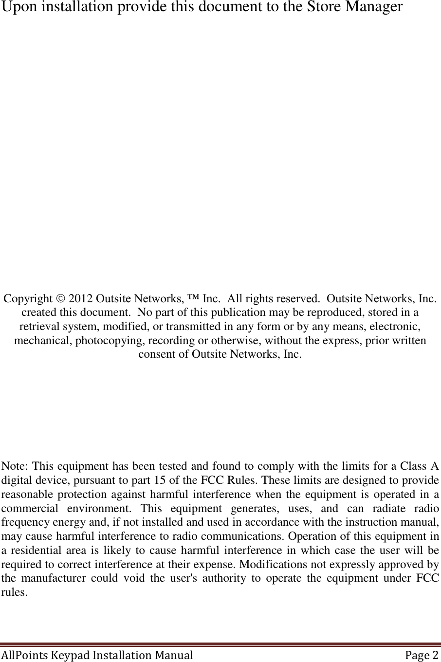 AllPoints Keypad Installation Manual   Page 2   Upon installation provide this document to the Store Manager                  Copyright  2012 Outsite Networks, ™ Inc.  All rights reserved.  Outsite Networks, Inc. created this document.  No part of this publication may be reproduced, stored in a retrieval system, modified, or transmitted in any form or by any means, electronic, mechanical, photocopying, recording or otherwise, without the express, prior written consent of Outsite Networks, Inc.        Note: This equipment has been tested and found to comply with the limits for a Class A digital device, pursuant to part 15 of the FCC Rules. These limits are designed to provide reasonable protection against harmful interference when the equipment is operated in a commercial  environment.  This  equipment  generates,  uses,  and  can  radiate  radio frequency energy and, if not installed and used in accordance with the instruction manual, may cause harmful interference to radio communications. Operation of this equipment in a residential area is likely to cause harmful interference in which case the user will be required to correct interference at their expense. Modifications not expressly approved by the  manufacturer  could  void  the  user&apos;s  authority  to  operate  the  equipment  under  FCC rules.   