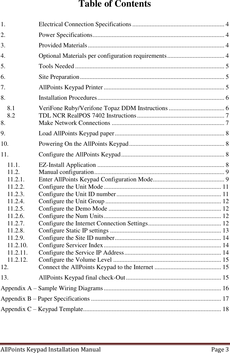 AllPoints Keypad Installation Manual   Page 3  Table of Contents  1. Electrical Connection Specifications .......................................................... 4 2. Power Specifications ................................................................................... 4 3. Provided Materials ...................................................................................... 4 4. Optional Materials per configuration requirements .................................... 4 5. Tools Needed .............................................................................................. 5 6. Site Preparation ........................................................................................... 5 7. AllPoints Keypad Printer ............................................................................ 5 8. Installation Procedures ................................................................................ 6 8.1 VeriFone Ruby/Verifone Topaz DDM Instructions ................................... 6 8.2 TDL NCR RealPOS 7402 Instructions ....................................................... 7 8. Make Network Connections ....................................................................... 7 9. Load AllPoints Keypad paper ..................................................................... 8 10. Powering On the AllPoints Keypad ............................................................ 8 11. Configure the AllPoints Keypad ................................................................. 8 11.1. EZ-Install Application ................................................................................ 8 11.2. Manual configuration .................................................................................. 9 11.2.1. Enter AllPoints Keypad Configuration Mode ............................................. 9 11.2.2. Configure the Unit Mode .......................................................................... 11 11.2.3. Configure the Unit ID number .................................................................. 11 11.2.4. Configure the Unit Group ......................................................................... 12 11.2.5. Configure the Demo Mode ....................................................................... 12 11.2.6. Configure the Num Units .......................................................................... 12 11.2.7. Configure the Internet Connection Settings .............................................. 12 11.2.8. Configure Static IP settings ...................................................................... 13 11.2.9. Configure the Site ID number ................................................................... 14 11.2.10. Configure Servicer Index .......................................................................... 14 11.2.11. Configure the Service IP Address ............................................................. 14 11.2.12. Configure the Volume Level .................................................................... 15 12. Connect the AllPoints Keypad to the Internet .......................................... 15 13. AllPoints Keypad final check-Out ............................................................ 15 Appendix A – Sample Wiring Diagrams .......................................................................... 16 Appendix B – Paper Specifications .................................................................................. 17 Appendix C – Keypad Template....................................................................................... 18     