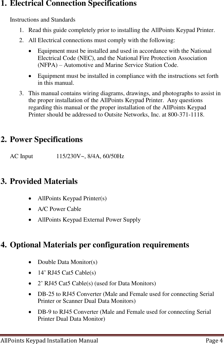 AllPoints Keypad Installation Manual   Page 4  1. Electrical Connection Specifications  Instructions and Standards 1. Read this guide completely prior to installing the AllPoints Keypad Printer. 2. All Electrical connections must comply with the following:  Equipment must be installed and used in accordance with the National Electrical Code (NEC), and the National Fire Protection Association (NFPA) – Automotive and Marine Service Station Code.  Equipment must be installed in compliance with the instructions set forth in this manual. 3. This manual contains wiring diagrams, drawings, and photographs to assist in the proper installation of the AllPoints Keypad Printer.  Any questions regarding this manual or the proper installation of the AllPoints Keypad Printer should be addressed to Outsite Networks, Inc. at 800-371-1118.  2. Power Specifications  AC Input    115/230V~, 8/4A, 60/50Hz  3. Provided Materials   AllPoints Keypad Printer(s)  A/C Power Cable  AllPoints Keypad External Power Supply  4. Optional Materials per configuration requirements   Double Data Monitor(s)  14’ RJ45 Cat5 Cable(s)  2’ RJ45 Cat5 Cable(s) (used for Data Monitors)  DB-25 to RJ45 Converter (Male and Female used for connecting Serial Printer or Scanner Dual Data Monitors)  DB-9 to RJ45 Converter (Male and Female used for connecting Serial Printer Dual Data Monitor)  