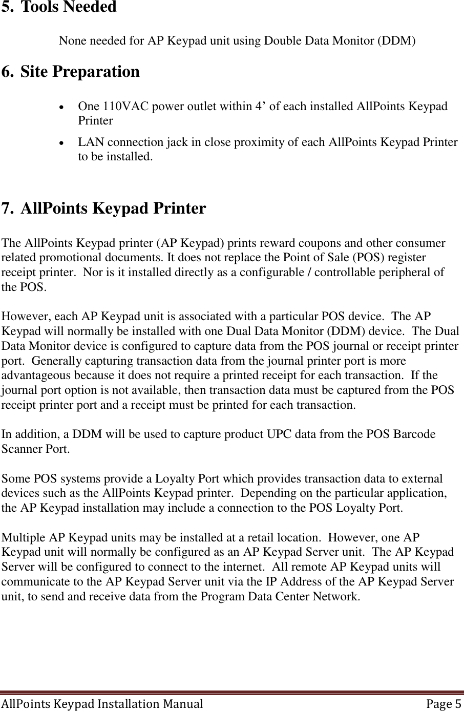 AllPoints Keypad Installation Manual   Page 5  5. Tools Needed  None needed for AP Keypad unit using Double Data Monitor (DDM) 6. Site Preparation   One 110VAC power outlet within 4’ of each installed AllPoints Keypad Printer  LAN connection jack in close proximity of each AllPoints Keypad Printer to be installed.   7. AllPoints Keypad Printer   The AllPoints Keypad printer (AP Keypad) prints reward coupons and other consumer related promotional documents. It does not replace the Point of Sale (POS) register receipt printer.  Nor is it installed directly as a configurable / controllable peripheral of the POS.  However, each AP Keypad unit is associated with a particular POS device.  The AP Keypad will normally be installed with one Dual Data Monitor (DDM) device.  The Dual Data Monitor device is configured to capture data from the POS journal or receipt printer port.  Generally capturing transaction data from the journal printer port is more advantageous because it does not require a printed receipt for each transaction.  If the journal port option is not available, then transaction data must be captured from the POS receipt printer port and a receipt must be printed for each transaction.     In addition, a DDM will be used to capture product UPC data from the POS Barcode Scanner Port.    Some POS systems provide a Loyalty Port which provides transaction data to external devices such as the AllPoints Keypad printer.  Depending on the particular application, the AP Keypad installation may include a connection to the POS Loyalty Port.  Multiple AP Keypad units may be installed at a retail location.  However, one AP Keypad unit will normally be configured as an AP Keypad Server unit.  The AP Keypad Server will be configured to connect to the internet.  All remote AP Keypad units will communicate to the AP Keypad Server unit via the IP Address of the AP Keypad Server unit, to send and receive data from the Program Data Center Network.         