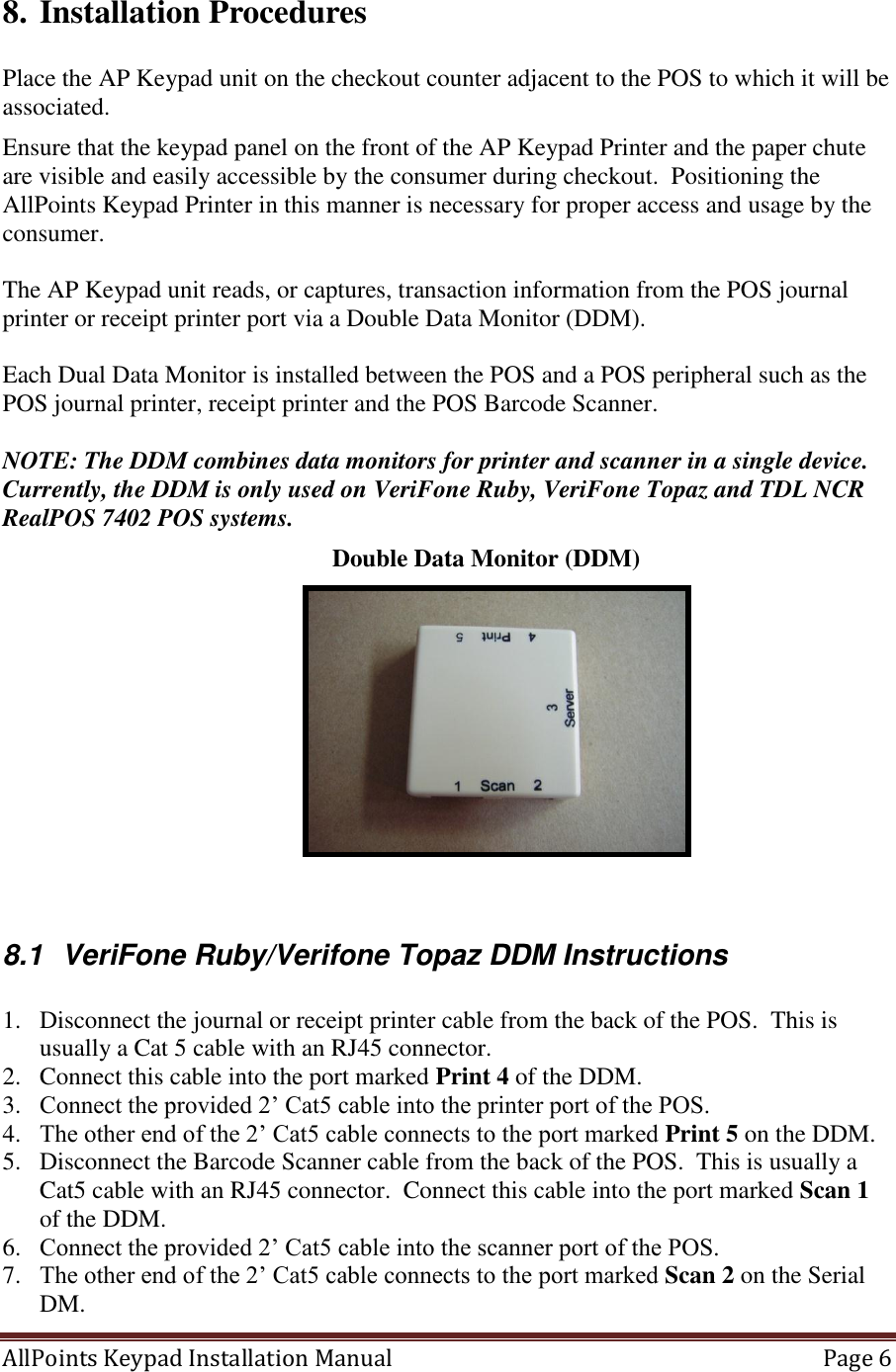 AllPoints Keypad Installation Manual   Page 6  8. Installation Procedures  Place the AP Keypad unit on the checkout counter adjacent to the POS to which it will be associated.  Ensure that the keypad panel on the front of the AP Keypad Printer and the paper chute are visible and easily accessible by the consumer during checkout.  Positioning the AllPoints Keypad Printer in this manner is necessary for proper access and usage by the consumer.  The AP Keypad unit reads, or captures, transaction information from the POS journal printer or receipt printer port via a Double Data Monitor (DDM).   Each Dual Data Monitor is installed between the POS and a POS peripheral such as the POS journal printer, receipt printer and the POS Barcode Scanner.    NOTE: The DDM combines data monitors for printer and scanner in a single device. Currently, the DDM is only used on VeriFone Ruby, VeriFone Topaz and TDL NCR RealPOS 7402 POS systems.                Double Data Monitor (DDM)    8.1  VeriFone Ruby/Verifone Topaz DDM Instructions  1. Disconnect the journal or receipt printer cable from the back of the POS.  This is usually a Cat 5 cable with an RJ45 connector. 2. Connect this cable into the port marked Print 4 of the DDM. 3. Connect the provided 2’ Cat5 cable into the printer port of the POS. 4. The other end of the 2’ Cat5 cable connects to the port marked Print 5 on the DDM. 5. Disconnect the Barcode Scanner cable from the back of the POS.  This is usually a Cat5 cable with an RJ45 connector.  Connect this cable into the port marked Scan 1 of the DDM. 6. Connect the provided 2’ Cat5 cable into the scanner port of the POS. 7. The other end of the 2’ Cat5 cable connects to the port marked Scan 2 on the Serial DM. 