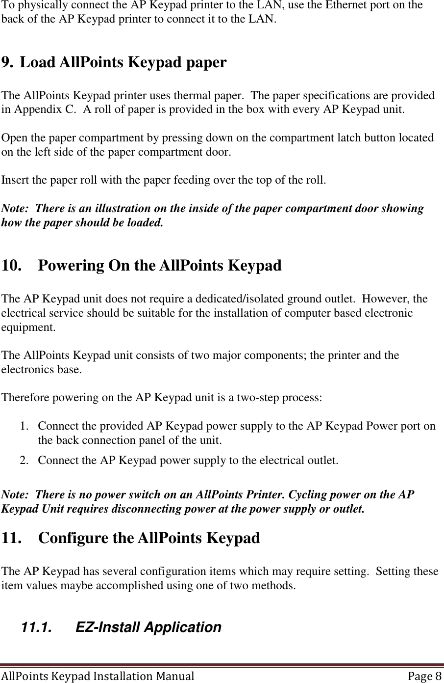 AllPoints Keypad Installation Manual   Page 8  To physically connect the AP Keypad printer to the LAN, use the Ethernet port on the back of the AP Keypad printer to connect it to the LAN.  9. Load AllPoints Keypad paper  The AllPoints Keypad printer uses thermal paper.  The paper specifications are provided in Appendix C.  A roll of paper is provided in the box with every AP Keypad unit.    Open the paper compartment by pressing down on the compartment latch button located on the left side of the paper compartment door.   Insert the paper roll with the paper feeding over the top of the roll.   Note:  There is an illustration on the inside of the paper compartment door showing how the paper should be loaded.  10. Powering On the AllPoints Keypad   The AP Keypad unit does not require a dedicated/isolated ground outlet.  However, the electrical service should be suitable for the installation of computer based electronic equipment.  The AllPoints Keypad unit consists of two major components; the printer and the electronics base.    Therefore powering on the AP Keypad unit is a two-step process:    1. Connect the provided AP Keypad power supply to the AP Keypad Power port on the back connection panel of the unit. 2. Connect the AP Keypad power supply to the electrical outlet.   Note:  There is no power switch on an AllPoints Printer. Cycling power on the AP Keypad Unit requires disconnecting power at the power supply or outlet. 11. Configure the AllPoints Keypad   The AP Keypad has several configuration items which may require setting.  Setting these item values maybe accomplished using one of two methods.  11.1.  EZ-Install Application  